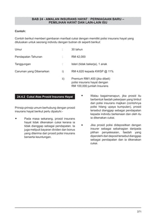 BAB 24 - AMALAN INSURANS HAYAT : PERNIAGAAN BARU –
PEMILIHAN HAYAT DAN LAIN-LAIN ISU
Contoh:
Contoh berikut memberi gambaran manfaat cukai dengan memiliki polisi insurans hayat yang
diluluskan untuk seorang individu dengan butiran dii seperti berikut:
Umur					 :	 30 tahun
Pendapatan Tahunan			 :	 RM 42,000
Tanggungan				 :	 Isteri (tidak bekerja), 1 anak
Caruman yang Dibenarkan		 i)	 RM 4,620 kepada KWSP @ 11%
					 ii)	 Premium RM1,400 (jika dibeli)
	 polisi insurans hayat dengan
						 RM 100,000 jumlah Insurans
24.4.2 Cukai Atas Prosid Insurans Hayat
Prinsip-prinsip umum berhubung dengan prosid
insurans hayat berikut perlu dipatuhi:-
•	 Pada masa sekarang, prosid insurans
hayat tidak dikenakan cukai kerana ia
tidak dianggap sebagai pendapatan. Ia
juga meliputi bayaran dividen dan bonus
yang diterima dari prosid polisi insurans
berserta keuntungan.
•	 Walau bagaimanapun, jika prosid itu
berbentuk faedah pekerjaan yang timbul
dari polisi insurans majikan (contohnya
polisi hilang upaya kumpulan), prosid
tersebut dianggap sebagai pendapatan
kepada individu berkenaan dan oleh itu
ia dikenakan cukai.
•	 Jika prosid polisi didepositkan dengan
insurer sebagai sebahagian daripada
pilihan penyelesaian, faedah yang
diperolehi dari deposit tersebut dianggap
sebagai pendapatan dan ia dikenakan
cukai.
371
 