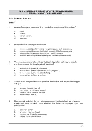 BAB 24 - AMALAN INSURANS HAYAT : PERNIAGAAN BARU –
PEMILIHAN HAYAT DAN LAIN-LAIN ISU
SOALAN PENILAIAN DIRI
BAB 24
1.	 Apakah faktor yang kurang penting yang boleh mempengaruhi kemortalan?
a.	 umur.
b.	 jantina.
c.	 kawan-kawan.
d.	 avokasi.
2.	 Pengunderaitan kewangan melibatkan
a.	 mengenalpasti jumlah hutang yang ditanggung oleh seseorang.
b.	 mengenalpasti bilangan kad kredit yang dimiliki oleh seseorang.
c.	 menentukan kewujudan kepentingan boleh insurans.
d.	 menentukan bilangan kenderaan yang dimiliki oleh seseorang.
3.	 Yang manakah diantara kaedah berikut tidak digunakan oleh insurer apabila
membuat penilaian tentang hayat sub-standard?
a.	 mengenakan premium tambahan.
b.	 menawarkan pilihan kontrak insurans yang lain.
c.	 mengenakan syarat lien atau hutang.
d.	 menawarkan diskaun premium.
4.	 Apabila surat mengenai bebanan premium dikeluarkan oleh insurer, ia dianggap
sebagai
a.	 tawaran kepada insured.
b.	 penolakan permohonan insured.
c.	 tawaran balas kepada insured.
d.	 perisytiharan bonus.
5.	 Dalam aspek berkaitan dengan cukai pendapatan ke atas individu yang bekerja
makan gaji, yang manakah diantara berikut tidak layak mendapat potongan cukai
pendapatan?
a.	 caruman KWSP.
b.	 premium insurans hayat.
c.	 namk-anak dibawah tanggungan.
d.	 bil perubatan persendirian.
372
 