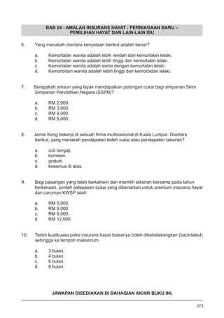 BAB 24 - AMALAN INSURANS HAYAT : PERNIAGAAN BARU –
PEMILIHAN HAYAT DAN LAIN-LAIN ISU
6.	 Yang manakah diantara kenyataan berikut adalah benar?
a.	 Kemortalan wanita adalah lebih rendah dari kemortalan lelaki.
b.	 Kemortalan wanita adalah lebih tinggi dari kemortalan lelaki.
c.	 Kemortalan wanita adalah sama dengan kemortalan lelaki.
d.	 Kemorbidan wanita adalah lebih tinggi dari kemorbidan lelaki.
7. Berapakah amaun yang layak mendapatkan potongan cukai bagi simpanan Skim
Simpanan Pendidikan Negara (SSPN)?
a.	 RM 2,000.
b.	 RM 3,000.
c.	 RM 4,000.
d.	 RM 5,000.
8. Jamie Kong bekerja di sebuah firma multinasional di Kuala Lumpur. Diantara
berikut, yang manakah pendapatan boleh cukai atau pendapatan taksiran?
a.	 cuti bergaji.
b.	 komisen.
c.	 gratuiti.
d.	 kesemua di atas.
9.	 Bagi pasangan yang telah berkahwin dan memilih taksiran bersama pada tahun
berkenaan, jumlah pelepasan cukai yang dibenarkan untuk premium insurans hayat
dan caruman KWSP ialah
a.	 RM 5,000.
b.	 RM 6,000.
c.	 RM 8,000.
d.	 RM 12,000.
10. Tarikh kuatkuasa polisi insurans hayat biasanya boleh dikebelakangkan (backdated)
sehingga ke tempoh maksimum
a.	 3 bulan.
b.	 4 bulan.
c.	 6 bulan.
d.	 8 bulan.
373
JAWAPAN DISEDIAKAN DI BAHAGIAN AKHIR BUKU INI.
 