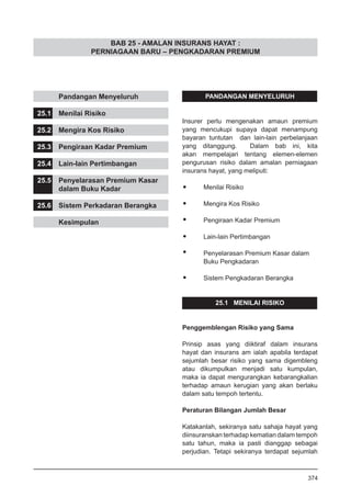 BAB 25 - AMALAN INSURANS HAYAT :
PERNIAGAAN BARU – PENGKADARAN PREMIUM
	 Pandangan Menyeluruh
25.1	 Menilai Risiko
25.2	 Mengira Kos Risiko
25.3	 Pengiraan Kadar Premium
25.4	 Lain-lain Pertimbangan
25.5	 Penyelarasan Premium Kasar
	 dalam Buku Kadar
25.6	 Sistem Perkadaran Berangka
	 Kesimpulan
PANDANGAN MENYELURUH
Insurer perlu mengenakan amaun premium
yang mencukupi supaya dapat menampung
bayaran tuntutan dan lain-lain perbelanjaan
yang ditanggung. Dalam bab ini, kita
akan mempelajari tentang elemen-elemen
pengurusan risiko dalam amalan perniagaan
insurans hayat, yang meliputi:
•	 Menilai Risiko
•	 Mengira Kos Risiko
•	 Pengiraan Kadar Premium
•	 Lain-lain Pertimbangan
•	 Penyelarasan Premium Kasar dalam
	 Buku Pengkadaran
•	 Sistem Pengkadaran Berangka
25.1 MENILAI RISIKO
Penggemblengan Risiko yang Sama
Prinsip asas yang diiktiraf dalam insurans
hayat dan insurans am ialah apabila terdapat
sejumlah besar risiko yang sama digembleng
atau dikumpulkan menjadi satu kumpulan,
maka ia dapat mengurangkan kebarangkalian
terhadap amaun kerugian yang akan berlaku
dalam satu tempoh tertentu.
Peraturan Bilangan Jumlah Besar
Katakanlah, sekiranya satu sahaja hayat yang
diinsuranskan terhadap kematian dalam tempoh
satu tahun, maka ia pasti dianggap sebagai
perjudian. Tetapi sekiranya terdapat sejumlah
374
 