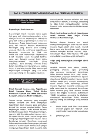 BAB 3 - PRINSIP-PRINSIP ASAS INSURANS DAN PENGENALAN TAKAFUL
3.1.1.3 Apa itu Kepentingan
Boleh Insurans
Kepentingan Boleh Insurans
Kepentingan Boleh Insurans ialah suatu
hak yang sah disisi undang-undang untuk
menginsuranskan kepentingan kewangan
yang sah terhadap perkara pokok insurans
berkenaan. Frasa kepentingan kewangan
yang sah merujuk kepada kepentingan
kewangan yang diiktiraf oleh undang-
undang. Oleh itu, sekiranya kepentingan
kewangan seseorang itu tidak sah
maka dia tidak mempunyai Kepentingan
Boleh Insurans untuk mengikat kontrak
yang sah. Seorang pencuri tidak boleh
menginsuranskan barangan yang
dicurinya, atau seorang individu tidak
boleh memiliki polisi insurans hayat keatas
hayat orang lain yang ia tidak mempunyai
kepentingan kewangan yang sah disisi
undang-undang (ini dianggap perjudian).
3.1.1.4 Bila Kepentingan Boleh Insurans
Mesti Wujud?
Untuk Kontrak Insurans Am, Kepentingan
Boleh Insurans Harus Wujud Ketika
Permulaan Kontrak dan Masa Berlakunya
Kerugian. ( Insurans Marin Terkecuali ).
Secara amnya, seseorang yang mengikat
kontrak insurans am mesti mempunyai
kepentingan boleh insurans pada permulaan
kontrak dan semasa kerugian berlaku. Tanpa
kepentingan tersebut, maka kontrak insurans
tersebut dianggap batal. Walau bagaimanapun,
syarat ini tidak digunakan dalam insurans marin.
Di bawah insurans marin, insured hanya perlu
mempunyai kepentingan boleh insurans ketika
berlakunya kerugian. Contohnya, pengimport
bolehmenginsuranskanbaranganyangdiimport
asalkan ia akhirnya boleh membuktikan yang ia
mempunyai kepentingan boleh insurans, iaitu
menjadi pemilik barangan sebelum peril yang
diinsuranskan berlaku. Sebaliknya, seseorang
itu tidak boleh menguatkuasakan kontrak
insurans motor sebelum ia memiliki kenderaan
berkenaan.
Untuk Kontrak Insurans Hayat, Kepentingan
Boleh Insurans Mesti Wujud Ketika
Permulaan Kontrak Sahaja.
Berbeza dengan insurans am, syarat
mewajibkan kepentingan boleh insurans dalam
insurans hayat adalah lebih mudah. Insured
hanya perlu ada kepentingan boleh insurans
semasa mengikat kontrak insurans hayat.
Subseksyen 152(1) Akta Insurans 1996 juga
menyediakan peruntukan untuk perkara ini.
Siapa yang Mempunyai Kepentingan Boleh
Insurans
Dibawah insurans harta benda, pemilik,
pemegang amanah, ejen, pemiutang
atau penyewa mempunyai kepentingan
boleh insurans keatas harta yang dimiliki,
diamanahkan, pegangan berkomisen, digadai
atau disewa: Sebaliknya dalam insurans liabiliti
sesiapa sahaja yang mungkin menanggung
liabiliti tersebut boleh membelinya.Dibawah
insurans hayat dan insurans kemalangan diri
pula, seseorang itu mempunyai kepentingan
boleh insurans yang tidak terbatas keatas
nyawa dan anggota badannya. Subseksyen
152(2) menyatakan seseorang itu dikatakan
mempunyai kepentingan boleh insurans
terhadap orang lain sekiranya orang tersebut
adalah:
a.	 teman hidup, anak atau kanak-kanak
	 dibawah jagaan dan dibawah umur
	 majoriti ketika insurans mula berkuatkuasa
b.	 pekerjanya; atau
27
 
