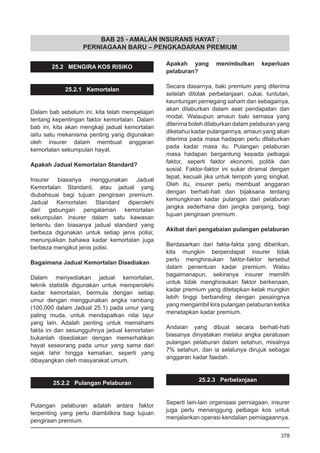 BAB 25 - AMALAN INSURANS HAYAT :
PERNIAGAAN BARU – PENGKADARAN PREMIUM
25.2 MENGIRA KOS RISIKO
25.2.1 Kemortalan
Dalam bab sebelum ini, kita telah mempelajari
tentang kepentingan faktor kemortalan. Dalam
bab ini, kita akan mengkaji jadual kemortalan
iaitu satu mekanisma penting yang digunakan
oleh insurer dalam membuat anggaran
kemortalan sekumpulan hayat.
Apakah Jadual Kemortalan Standard?
Insurer biasanya menggunakan Jadual
Kemortalan Standard, atau jadual yang
diubahsuai bagi tujuan pengiraan premium.
Jadual Kemortalan Standard diperolehi
dari gabungan pengalaman kemortalan
sekumpulan insurer dalam satu kawasan
tertentu dan biasanya jadual standard yang
berbeza digunakan untuk setiap jenis polisi;
menunjukkan bahawa kadar kemortalan juga
berbeza mengikut jenis polisi.
Bagaimana Jadual Kemortalan Disediakan
Dalam menyediakan jadual kemortalan,
teknik statistik digunakan untuk memperolehi
kadar kemortalan, bermula dengan setiap
umur dengan menggunakan angka rambang
(100,000 dalam Jadual 25.1) pada umur yang
paling muda, untuk mendapatkan nilai lajur
yang lain. Adalah penting untuk memahami
fakta ini dan sesungguhnya jadual kemortalan
bukanlah disediakan dengan memerhatikan
hayat seseorang pada umur yang sama dari
sejak lahir hingga kematian, seperti yang
dibayangkan oleh masyarakat umum.
25.2.2 Pulangan Pelaburan
Pulangan pelaburan adalah antara faktor
terpenting yang perlu diambilkira bagi tujuan
pengiraan premium.
Apakah yang menimbulkan keperluan
pelaburan?
Secara dasarnya, baki premium yang diterima
setelah ditolak perbelanjaan, cukai, tuntutan,
keuntungan pemegang saham dan sebagainya,
akan dilaburkan dalam aset pendapatan dan
modal. Walaupun amaun baki semasa yang
diterima boleh dilaburkan dalam pelaburan yang
diketahui kadar pulangannya, amaun yang akan
diterima pada masa hadapan perlu dilaburkan
pada kadar masa itu. Pulangan pelaburan
masa hadapan bergantung kepada pelbagai
faktor, seperti faktor ekonomi, politik dan
sosial. Faktor-faktor ini sukar diramal dengan
tepat, kecuali jika untuk tempoh yang singkat.
Oleh itu, insurer perlu membuat anggaran
dengan berhati-hati dan bijaksana tentang
kemungkinan kadar pulangan dari pelaburan
jangka sederhana dan jangka panjang, bagi
tujuan pengiraan premium.
Akibat dari pengabaian pulangan pelaburan
Berdasarkan dari fakta-fakta yang diberikan,
kita mungkin berpendapat insurer tidak
perlu menghiraukan faktor-faktor tersebut
dalam penentuan kadar premium. Walau
bagaimanapun, sekiranya insurer memilih
untuk tidak menghiraukan faktor berkenaan,
kadar premium yang ditetapkan kelak mungkin
lebih tinggi berbanding dengan pesaingnya
yang mengambil kira pulangan pelaburan ketika
menetapkan kadar premium.
Andaian yang dibuat secara berhati-hati
biasanya dinyatakan melalui angka peratusan
pulangan pelaburan dalam setahun, misalnya
7% setahun, dan ia selalunya dirujuk sebagai
anggaran kadar faedah.
25.2.3 Perbelanjaan
Seperti lain-lain organisasi perniagaan, insurer
juga perlu menanggung pelbagai kos untuk
menjalankan operasi kendalian perniagaannya.
378
 