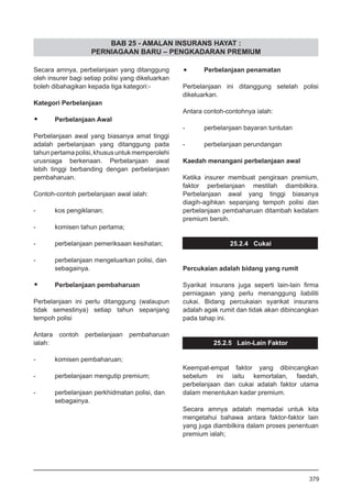 BAB 25 - AMALAN INSURANS HAYAT :
PERNIAGAAN BARU – PENGKADARAN PREMIUM
Secara amnya, perbelanjaan yang ditanggung
oleh insurer bagi setiap polisi yang dikeluarkan
boleh dibahagikan kepada tiga kategori:-
Kategori Perbelanjaan
•	 Perbelanjaan Awal
Perbelanjaan awal yang biasanya amat tinggi
adalah perbelanjaan yang ditanggung pada
tahunpertamapolisi,khususuntukmemperolehi
urusniaga berkenaan. Perbelanjaan awal
lebih tinggi berbanding dengan perbelanjaan
pembaharuan.
Contoh-contoh perbelanjaan awal ialah:
- 	 kos pengiklanan;
- 	 komisen tahun pertama;
- 	 perbelanjaan pemeriksaan kesihatan;
- 	 perbelanjaan mengeluarkan polisi, dan
	 sebagainya.
•	 Perbelanjaan pembaharuan
Perbelanjaan ini perlu ditanggung (walaupun
tidak semestinya) setiap tahun sepanjang
tempoh polisi
Antara contoh perbelanjaan pembaharuan
ialah:
- 	 komisen pembaharuan;
- 	 perbelanjaan mengutip premium;
- 	 perbelanjaan perkhidmatan polisi, dan
	 sebagainya.
•	 Perbelanjaan penamatan
Perbelanjaan ini ditanggung setelah polisi
dikeluarkan.
Antara contoh-contohnya ialah:
	
- 	 perbelanjaan bayaran tuntutan
	
- 	 perbelanjaan perundangan
Kaedah menangani perbelanjaan awal
Ketika insurer membuat pengiraan premium,
faktor perbelanjaan mestilah diambilkira.
Perbelanjaan awal yang tinggi biasanya
diagih-agihkan sepanjang tempoh polisi dan
perbelanjaan pembaharuan ditambah kedalam
premium bersih.
25.2.4 Cukai
Percukaian adalah bidang yang rumit
Syarikat insurans juga seperti lain-lain firma
perniagaan yang perlu menanggung liabiliti
cukai. Bidang percukaian syarikat insurans
adalah agak rumit dan tidak akan dibincangkan
pada tahap ini.
25.2.5 Lain-Lain Faktor
Keempat-empat faktor yang dibincangkan
sebelum ini iaitu kemortalan, faedah,
perbelanjaan dan cukai adalah faktor utama
dalam menentukan kadar premium.
Secara amnya adalah memadai untuk kita
mengetahui bahawa antara faktor-faktor lain
yang juga diambilkira dalam proses penentuan
premium ialah;
379
 