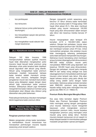 BAB 25 - AMALAN INSURANS HAYAT :
PERNIAGAAN BARU – PENGKADARAN PREMIUM
- 	 kos pembiayaan
	
- 	 kos reinsurans
	
- 	 bebanan bonus (untuk polisi berserta
	 keuntungan)
	
- 	 kos menyediakan opsyen dan jaminan,
	 sekiranya perlu
- 	 kos mengekalkan rezab statutori dan
	 margin kesolvenan.
25.3 PENGIRAAN KADAR PREMIUM
Seksyen 142 Akta Insurans 1996
memperuntukkan bahawa syarikat insurans
hayat tidak dibenarkan mengeluarkan polisi
insurans hayat kecuali kadar premium yang
dikenakan untuk polisi tersebut telah disahkan
sesuai digunakan oleh aktuari yang dilantik.
Aktuari yang mengesahkan kadar premium
berkenaan mestilah berpuashati bahawa
kadar tersebut adalah mematuhi prinsip-
prinsip asas insurans, bertepatan dengan
pengalaman insurer dan mematuhi kod amalan
terpuji yang ditetapkan sejajar dengan dasar
aktuari bagi menentukan kadar premium
tersebut. Selanjutnya aktuari juga hendaklah
mengambil kira kadar maksimum komisen yang
dicadangkan akan dibayar atau diskaun yang
dibenarkan atas polisi berkenaan.
Pada seksyen berikutnya, kita akan mempelajari
teknik bagaimana kadar premium dikira
25.3.1 Premium Tulen Satu-Tahun Atau
Premium Risiko Satu- Tahun
Pengiraan premium tulen / risiko
Melalui pengenalan prinsip kadar kemortalan,
ia membolehkan insurer menentukan kos
menawarkan perlindungan insurans kepada
seseorang untuk tempoh setahun.
Dengan mengambil contoh seseorang yang
berumur 37 tahun dimana kadar kemortalan
untuk umur tersebut ialah 4.74 bagi setiap 1000
hayat (lihat jadual 25.1). Kita akan membuat
andaian yang insurer mempunyai 100,000
hayat yang akan diinsuranskan dalam tempoh
satu tahun dan kesemua mereka berusia 37
tahun.
Insurer menjangkakan akan terdapat 474
kematian (4.74 x 100,000/1,000) dalam
setahun. Dengan lain perkataan, insurer akan
menerima bayaran premium dari 100,000 orang
dan membayar tuntutan untuk 474 kes. Untuk
memudahkan pengiraan, kita andaikan insurer
tidak menanggung sebarang perbelanjaan
serta tidak berhasrat memperolehi keuntungan.
Sekiranya insurer bercadang untuk membayar
amauntuntutan(dipanggiljumlahdiinsuranskan)
RM1,000 setiap tuntutan, insurer perlu
menyediakan RM474,000 yang diperolehi dari
kesemua 100,000 hayat yang diinsuranskan.
Dengan lain perkataan, insurer perlu mengutip
RM4.74 dari setiap orang sebagai kos asas
(dipanggil premium) menyediakan perlindungan
insurans untuk tempoh satu tahun. Kita akan
dapati bahawa amaun yang perlu dikutip dari
setiap orang adalah sama dengan kadar
kemortalan. Sekiranya setiap tuntutan kematian
ialah RM5,000, premium yang dikenakan
kepada setiap orang akan meningkat lima kali
ganda iaitu RM4.74 x 5 = RM23.70.
Premium Risiko Meningkat Mengikut Masa
Kos asas risiko kematian digelar Premium
Risiko atau Premium Semulajadi. Premium
risiko meningkat seiring dengan peningkatan
umur insured. Sekiranya insurer mengambil
keputusan untuk mengenakan premium
berdasarkan premium risiko, insurer terpaksa
mengenakan premium yang meningkat untuk
insured yang sama setiap tahun. Kontrak
insurans terawal mempunyai ciri-ciri seperti ini
tetapi didapati kaedah ini menimbulkan pelbagai
masaalah pengendalian operasi perniagaan.
380
 