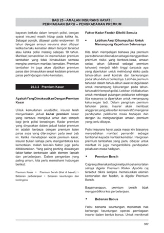 BAB 25 - AMALAN INSURANS HAYAT :
PERNIAGAAN BARU – PENGKADARAN PREMIUM
bayaran berkala dalam tempoh polisi, dengan
syarat insured masih hidup pada ketika itu.
Sebagai contoh, dibawah polisi endowmen 10
tahun dengan amaun insurans akan dibayar
ketika berlaku kematian dalam tempoh tersebut
atau ketika polisi matang selepas 10 tahun.
Manfaat pemandirian ini memerlukan premium
tambahan yang tidak dimasukkan semasa
mengira premium manfaat kematian. Premium
tambahan ini juga akan dijadikan premium
paras dan dimasukkan sekali kedalam premium
paras perlindungan risiko kematian.
25.3.3 Premium Kasar
ApakahYangDimaksudkanDenganPremium
Kasar
Untuk kemudahan urustadbir, insurer telah
menyediakan jadual kadar premium kasar
yang berbeza mengikut umur dan tempoh
bagi jenis polisi berasingan. Kadar premium
yang dinyatakan dalam jadual kadar premium
ini adalah berbeza dengan premium tulen
paras asas yang diterangkan pada awal bab
ini. Ketika menetapkan kadar premium kasar,
insurer bukan sahaja perlu mengambilkira kos
kemortalan, malah lain-lain faktor juga perlu
dititikberatkan. Yang paling penting dikalangan
faktor-faktor berkenaan ialah elemen faedah
dan perbelanjaan. Dalam pengertian yang
paling umum, kita perlu memahami hubungan
berikut:
Premium Kasar = Premium Bersih (lihat di bawah) +
Bebanan perbelanjaan + Bebanan keuntungan dan
kontingensi	
Faktor Kadar Faedah Diteliti Semula
•	 Lebihan Awal Dikumpulkan Untuk
	 Menampung Keperluan Seterusnya
Kita telah mempelajari bahawa jika premium
parastahunandikenakansebagaimenggantikan
premium risiko yang berbeza-beza, amaun
setiap tahun (dikenali sebagai premium
tahunan) menjadi lebih tinggi daripada apa
yang diperlukan untuk melindungi risiko pada
tahun-tahun awal kontrak dan berkurangan
pada tahun-tahun berikutnya. Lebihan premium
tahunan dalam tahun-tahun awal ini digunakan
untuk menampung kekurangan pada tahun-
tahun akhir tempoh polisi. Lebihan ini dilaburkan
untuk mendapat pulangan pelaburan sehingga
tiba masanya ia diperlukan untuk menampung
kekurangan tadi. Dalam pengiraan premium
tahunan paras, insurer akan membuat
anggaran yang jelas (dan konservatif) mengenai
pendapatan pelaburan masa hadapan dan
dengan itu mengurangkan amaun premium
yang perlu dibayar.
Polisi insurans hayat pada masa kini biasanya
menyediakan manfaat pemandiri sebagai
tambahan kepada manfaat kematian. Pengiraan
premium tambahan yang perlu dibayar untuk
manfaat ini juga mengambilkira pendapatan
pelaburan masa hadapan.
•	 Premium Bersih
Cajyangdikenakanbagimeliputikoskemortalan
sahaja digelar Premium Risiko. Apabila caj
tersebut dikira selepas memasukkan elemen
kemortalan dan faedah, ia digelar Premium
Bersih.
Bagaimanapun, premium bersih tidak
mengambilkira kos perbelanjaan.
•	 Bebanan Bonus
Polisi berserta keuntungan menikmati hak
berkongsi keuntungan operasi perniagaan
insurer dalam bentuk bonus. Untuk menikmati
382
 