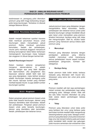 BAB 25 - AMALAN INSURANS HAYAT :
PERNIAGAAN BARU – PENGKADARAN PREMIUM
keistimewaan ini, pemegang polisi dikenakan
premium yang lebih tinggi berbanding dengan
polisi tanpa keuntungan. Tambahan ini dikenali
sebagai Bebanan Bonus.
25.3.4 Peruntukan Keuntungan
Adalah menjadi kelaziman syarikat insurans
tidak membuat peruntukan khusus untuk
keuntungan dalam menyediakan jadual
premium. Ketika membuat peruntukan
kemortalan, faedah dan perbelanjaan,
insurer perlu membuat anggaran menyeluruh
tentang kemungkinan faktor-faktor berkenaan
mempengaruhi keuntungan masa hadapan
dan anggaran ini dibuat dengan berhati-hati.
Apakah Keuntungan Insurer?
Dalam keadaan sebenar, pengalaman
mengenai elemen-elemen ini adalah
berbeza dengan apa yang telah dijangka
dan diperuntukkan. Jika pengalaman atau
keputusan sebenar adalah lebih baik dari
apa yang dijangkakan, maka lebihan tersebut
adalah keuntungan kepada pemegang polisi
dan insurer. Apa-apa sumber yang memberi
manfaat kepada insurer, ia juga adalah sumber
keuntungan syarikat.
25.3.5 Ringkasan
Dalam pengiraan jadual premium (kasar) untuk
polisi tidak beserta keuntungan, elemen yang
biasanya diambilkira ialah kemortalan, faedah
dan perbelanjaan. Pengiraan jadual premium
(kasar) untuk polisi berserta keuntungan,
elemen yang diambilkira ialah kemortalan,
faedah, perbelanjaan dan bebanan bonus.
25.4 LAIN-LAIN PERTIMBANGAN
Jadual premium kasar yang ditetapkan dengan
mengambilkira faktor kemortalan, faedah,
perbelanjaan dan bebanan bonus (untuk polisi
berserta keuntungan sahaja) hendaklah dibuat
ujian lanjut untuk memastikan yang premium
tersebut mencukupi, berdaya saing, adil, tetap
dan menguntungkan. Oleh itu, struktur kadar
premium yang memenuhi semua kriteria ialah
premium yang:
•	 Mencukupi:
Premium yang dikenakan bersama dengan
pendapatan pelaburan yang diterima
mestilah mencukupi untuk menampung
semua perbelanjaan insurer seperti tuntutan,
perbelanjaan pengurusan, komisen dan
sebagainya.
•	 Berdaya Saing
Kadar premium tidak boleh terlalu berbeza
daripada yang dikenakan oleh insurer lain,
dikawasan yang sama dan untuk jenis polisi
yang sama.
•	 Adil
Premium mestilah adil dari segi pembahagian
nisbah tuntutan dan perbelanjaan bagi setiap
pemegang polisi. Sebagai contoh, tidak adil
jika satu kelas insurans dikenakan caj yang
tidak setara dalam pembahagian belanja
pengurusan.
•	 Tetap
Premium yang dikenakan untuk kelas polisi
yang berbeza dan umur yang berbeza pada
permulaan kontrak mestilah tidak mengandungi
sebarang kelainan yang nyata. Sebagai contoh,
premiumyangdikenakanuntukpolisiendowmen
bagi umur dan tempoh tertentu pada permulaan
polisi hendaklah lebih rendah dari gabungan
polisi insurans sementara dan endowmen tulen
383
 