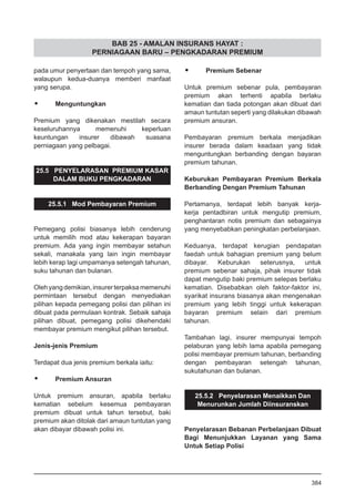 BAB 25 - AMALAN INSURANS HAYAT :
PERNIAGAAN BARU – PENGKADARAN PREMIUM
pada umur penyertaan dan tempoh yang sama,
walaupun kedua-duanya memberi manfaat
yang serupa.
•	 Menguntungkan
Premium yang dikenakan mestilah secara
keseluruhannya memenuhi keperluan
keuntungan insurer dibawah suasana
perniagaan yang pelbagai.
25.5 PENYELARASAN PREMIUM KASAR
DALAM BUKU PENGKADARAN
25.5.1 Mod Pembayaran Premium
Pemegang polisi biasanya lebih cenderung
untuk memilih mod atau kekerapan bayaran
premium. Ada yang ingin membayar setahun
sekali, manakala yang lain ingin membayar
lebih kerap lagi umpamanya setengah tahunan,
suku tahunan dan bulanan.
Olehyangdemikian,insurerterpaksamemenuhi
permintaan tersebut dengan menyediakan
pilihan kepada pemegang polisi dan pilihan ini
dibuat pada permulaan kontrak. Sebaik sahaja
pilihan dibuat, pemegang polisi dikehendaki
membayar premium mengikut pilihan tersebut.
Jenis-jenis Premium
Terdapat dua jenis premium berkala iaitu:
•	 Premium Ansuran
Untuk premium ansuran, apabila berlaku
kematian sebelum kesemua pembayaran
premium dibuat untuk tahun tersebut, baki
premium akan ditolak dari amaun tuntutan yang
akan dibayar dibawah polisi ini.
•	 Premium Sebenar
Untuk premium sebenar pula, pembayaran
premium akan terhenti apabila berlaku
kematian dan tiada potongan akan dibuat dari
amaun tuntutan seperti yang dilakukan dibawah
premium ansuran.
Pembayaran premium berkala menjadikan
insurer berada dalam keadaan yang tidak
menguntungkan berbanding dengan bayaran
premium tahunan.
Keburukan Pembayaran Premium Berkala
Berbanding Dengan Premium Tahunan
Pertamanya, terdapat lebih banyak kerja-
kerja pentadbiran untuk mengutip premium,
penghantaran notis premium dan sebagainya
yang menyebabkan peningkatan perbelanjaan.
Keduanya, terdapat kerugian pendapatan
faedah untuk bahagian premium yang belum
dibayar. Keburukan seterusnya, untuk
premium sebenar sahaja, pihak insurer tidak
dapat mengutip baki premium selepas berlaku
kematian. Disebabkan oleh faktor-faktor ini,
syarikat insurans biasanya akan mengenakan
premium yang lebih tinggi untuk kekerapan
bayaran premium selain dari premium
tahunan.
Tambahan lagi, insurer mempunyai tempoh
pelaburan yang lebih lama apabila pemegang
polisi membayar premium tahunan, berbanding
dengan pembayaran setengah tahunan,
sukutahunan dan bulanan.
25.5.2 Penyelarasan Menaikkan Dan
Menurunkan Jumlah Diinsuranskan
Penyelarasan Bebanan Perbelanjaan Dibuat
Bagi Menunjukkan Layanan yang Sama
Untuk Setiap Polisi
384
 