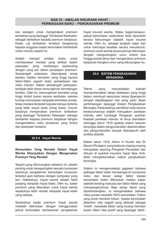 BAB 25 - AMALAN INSURANS HAYAT :
PERNIAGAAN BARU – PENGKADARAN PREMIUM
kes sebegini untuk mengenakan premium
tambahan yang dipanggil ‘Tambahan Kesihatan’
sebagai tambahan kepada premium berjadual.
Kadar caj tambahan tersebut bergantung
kepada anggaran kadar kemortalan bertambah
untuk individu seperti itu.
Adalah menjadi amalan biasa untuk
membezakan mereka yang terlibat dalam
pekerjaan yang merbahaya berbanding
dengan yang lain dalam penetapan premium.
Sesetengah pekerjaan dikenalpasti kerap
berlaku insiden kematian yang tinggi kerana
faktor-faktor seperti risiko persekitaran dan
risiko industri. Dalam sesetengah pekerjaan,
terdapat lebih besar kemungkinan kemalangan
berlaku. Oleh itu, kemungkinan kematian yang
tinggi timbul bukan kerana kesihatan mereka
kurang memuaskan daripada kesihatan purata,
tetapi mereka terdedah kepada bahaya tertentu
yang tidak wujud pada orang biasa. Insurer
biasanya mengenakan premium tambahan
yang dipanggil ‘Tambahan Pekerjaan’ sebagai
tambahan kepada premium berjadual dengan
mengambilkira risiko tambahan yang timbul
dari pekerjaan tersebut.
25.5.4 Hayat Wanita
Kemortalan Yang Rendah Dalam Hayat
Wanita Ditunjukkan Dengan Mengenakan
Premium Yang Rendah
Seperti yang dibincangkan sebelum ini, adalah
penting untuk mengasingkan sesuatu kumpulan
sekiranya pengalaman kemortalan kumpulan
tersebut jauh berbeza dengan kumpulan yang
lain. Hakikatnya, hayat wanita adalah lebih
panjang daripada hayat lelaki. Oleh itu, kadar
premium yang dikenakan untuk hayat wanita
sepatutnya lebih rendah daripada hayat lelaki
yang sebaya.
Sepatutnya kadar premium hayat wanita
mestilah ditentukan dengan menggunakan
jadual kemortalan berdasarkan pengalaman
hayat insured wanita. Walau bagaimanapun,
jadual kemortalan sedemikian tidak diperolehi
kerana kekurangan statistik hayat insured
wanita. Oleh itu, sebagai langkah wajar dan
untuk mencapai keadilan secara menyeluruh,
premium untuk wanita secara amnya ditentukan
dengan mengurangkan umur antara dua
hingga empat tahun dan mengenakan premium
berjadual mengikut umur yang dikurangkan itu.
25.6 SISTEM PENGKADARAN
BERANGKA
Teknik yang menyediakan kaedah
memperkenalkan tahap ketetapan yang tinggi
dalam membuat keputusan tanpa dipengaruhi
dengan kepelbagaian kes yang perlu diberi
pertimbangan dipanggil Sistem Pengkadaran
Berangka.Padaasalnya,pemilihanrisikosecara
keseluruhannya adalah merupakan penilaian
individu oleh Lembaga Pengarah syarikat.
Kaedah penilaian individu ini terus diamalkan
sehingga tahun 1919 apabila sistem taksiran
berangka dalam pengunderaitan diperkenalkan
dan pengunderaitan banyak dipengaruhi oleh
analisa statistik.
Dalam tahun 1919, Arthur H Hunter dan Dr
DecarHRudgers,yangketikaitumasing-masing
merupakan seorang Pengarah Perubatan dan
Aktuari di syarikat insurans hayat New York,
telah memperkenalkan sistem pengkadaran
berangka.
Sistem ini mengemukakan gagasan bahawa
pelbagai faktor telah mempengaruhi komposisi
risiko dan kesan setiap faktor keatas
kemortalan boleh ditentukan melalui kajian
statistik tentang manusia dan faktor-faktor yang
mempengaruhinya. Bagi setiap faktor yang
dipertimbangkan, ia mengandaikan bahawa
risiko purata mewakili 100% kemortalan. Faktor
yang amat memberi kesan keatas kemortalan
diberikan nilai negatif yang dikenali sebagai
‘kredit’, manakala faktor yang kurang memberi
kesan diberi nilai positif yang dipanggil ‘debit’.
386
 