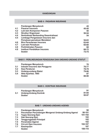 KANDUNGAN
BAB 4 - PASARAN INSURANS
	 Pandangan Menyeluruh
4.1	 Pasaran Insurans
4.2	 Lain-lain Komponen Pasaran
4.3	 Struktur Organisasi
4.4	 Sentralisasi Berbanding Desentralisasi
4.5	 Lembaga Pengawasan Insurans dan
	 Persatuan-persatuan Mandatori
4.6	 Biro Perantaraan Insurans
4.7	 Lain-lain Persatuan
4.8	 Perkhidmatan Pasaran
4.9	 Institusi Pendidikan Insurans
	 Soalan
BAB 7 - UNDANG-UNDANG AGENSI
	 Pandangan Menyeluruh
7.1	 Peruntukan Perundangan Mengenai Undang-Undang Agensi
7.2	 Tugas Seorang Ejen
7.3	 Hak Seorang Ejen
7.4	 Tanggungjawab Prinsipal
7.5	 Penamatan Agensi
7.6	 Ciri-ciri Ejen Insurans
7.7	 Kesimpulan
	 Soalan
BAB 5 - PERLINDUNGAN PENGGUNA DAN UNDANG-UNDANG STATUT
	 Pandangan Menyeluruh
5.1	 Industri Insurans dan Pengguna
5.2	 Swa Peraturan
5.3	 Undang-undang Statut
5.4	 Akta Syarikat, 1965
	 Soalan
BAB 6 - KONTRAK INSURANS
	 Pandangan Menyeluruh
6.1	 Undang-Undang Kontrak
	 Soalan
45
45-50
50
50-54
54
54-63
63-64
65-68
68
68-72
73-75
76
76-77
78-79
79-86
87
88-90
91
91-94
95-97
98
98-101
101-102
102
102
102
102-107
107
108-110
 