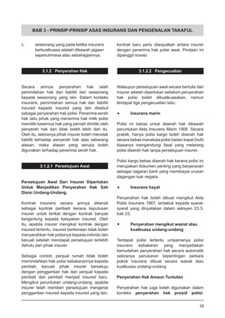 BAB 3 - PRINSIP-PRINSIP ASAS INSURANS DAN PENGENALAN TAKAFUL
c.	 seseorang yang pada ketika insurans
	 berkuatkuasa adalah dibawah jagaan
	 sepenuhmasa atau sebahagiannya.
3.1.2 Penyerahan Hak
Secara amnya penyerahan hak ialah
pemindahan hak dan liabiliti dari seseorang
kepada seseorang yang lain. Dalam konteks
insurans, pemindahan semua hak dan liabiliti
insured kepada insured yang lain disebut
sebagai penyerahan hak polisi. Penerima serah
hak iaitu pihak yang menerima hak milik polisi
memiliki kesemua hak yang pernah dimiliki oleh
penyerah hak dan tidak boleh lebih dari itu.
Oleh itu, sekiranya pihak insurer boleh menolak
liabiliti terhadap penyerah hak atas sebarang
alasan, maka alasan yang serupa boleh
digunakan terhadap penerima serah hak.
3.1.2.1 Persetujuan Awal
Persetujuan Awal Dari Insurer Diperlukan
Untuk Menjadikan Penyerahan Hak Sah
Disisi Undang-Undang.
Kontrak insurans secara amnya dikenali
sebagai kontrak peribadi kerana keputusan
insurer untuk terikat dengan kontrak banyak
bergantung kepada kelayakan insured. Oleh
itu, apabila insurer mengikat kontrak dengan
insured tertentu, insured berkenaan tidak boleh
menyerahkan hak polisinya kepada individu lain
kecuali setelah mendapat persetujuan terlebih
dahulu dari pihak insurer.
Sebagai contoh, penjual rumah tidak boleh
memindahkan hak polisi kebakarannya kepada
pembeli, kecuali pihak insurer bersetuju
dengan penggantian hak dari penjual kepada
pembeli dan pembeli menjadi insured baru.
Mengikut peruntukan undang-undang, apabila
insurer telah memberi persetujuan mengenai
penggantian insured kepada insured yang lain,
kontrak baru perlu diwujudkan antara insurer
dengan penerima hak polisi awal. Pindaan ini
dipanggil novasi.
3.1.2.2 Pengecualian
Walaupun persetujuan awal secara bertulis dari
insurer adalah diperlukan sebelum penyerahan
hak polisi boleh dikuatkuasakan, namun
terdapat tiga pengecualian iaitu:
•	 Insurans marin
Polisi ini bebas untuk diserah hak dibawah
peruntukan Akta Insurans Marin 1906. Secara
praktik, hanya polisi kargo boleh diserah hak
secara bebas manakala polisi badan kapal (hull)
biasanya mengandungi fasal yang melarang
polisi diserah hak tanpa persetujuan insurer.
Polisi kargo bebas diserah hak kerana polisi ini
merupakan dokumen penting yang berperanan
sebagai cagaran bank yang membiayai urusan
dagangan luar negara.
•	 Insurans hayat
Penyerahan hak boleh dibuat mengikut Akta
Polisi Insurans 1867, tertakluk kepada syarat-
syarat yang dinyatakan dalam seksyen 23.3.
bab 23.
•	 Penyerahan mengikut wasiat atau
	 kuatkuasa undang-undang
Terdapat polisi tertentu umpamanya polisi
insurans kebakaran yang menyediakan
kemudahan penyerahan hak secara automatik
sekiranya penukaran kepentingan perkara
pokok insurans dibuat secara wasiat atau
kuatkuasa undang-undang
Penyerahan Hak Amaun Tuntutan
Penyerahan hak juga boleh digunakan dalam
konteks penyerahan hak prosid polisi.
28
 