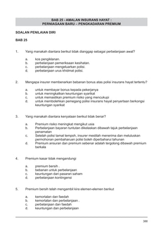 BAB 25 - AMALAN INSURANS HAYAT :
PERNIAGAAN BARU – PENGKADARAN PREMIUM
SOALAN PENILAIAN DIRI
BAB 25
1.	 Yang manakah diantara berikut tidak dianggap sebagai perbelanjaan awal?
a.	 kos pengiklanan.
b.	 perbelanjaan pemeriksaan kesihatan.
c.	 perbelanjaan mengeluarkan polisi.
d.	 perbelanjaan urus khidmat polisi.
2.	 Mengapa insurer membenarkan bebanan bonus atas polisi insurans hayat tertentu?
a.	 untuk membayar bonus kepada pekerjanya
b.	 untuk meningkatkan keuntungan syarikat
c.	 untuk memastikan premium risiko yang mencukupi
d.	 untuk membolehkan pemegang polisi insurans hayat penyertaan berkongsi
	 keuntungan syarikat
3.	 Yang manakah diantara kenyataan berikut tidak benar?
a.	 Premium risiko meningkat mengikut usia
b.	 Perbelanjaan bayaran tuntutan dikelaskan dibawah tajuk perbelanjaan
	 penamatan
c.	 Setelah polisi tamat tempoh, insurer mestilah menerima dan meluluskan
	 permohonan pembaharuan polisi boleh diperbaharui tahunan
d.	 Premium ansuran dan premium sebenar adalah tergolong dibawah premium
	 berkala
4.	 Premium kasar tidak mengandungi
a.	 premium bersih .
b.	 bebanan untuk perbelanjaan
c.	 keuntungan dari pasaran saham
d.	 perbelanjaan kontingensi
5.	 Premium bersih telah mengambil kira elemen-elemen berikut
a.	 kemortalan dan faedah
b.	 kemortalan dan perbelanjaan .
c.	 perbelanjaan dan faedah
d.	 keuntungan dan perbelanjaan
388
 