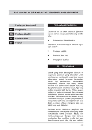 BAB 26 - AMALAN INSURANS HAYAT : PENGAWASAN DANA INSURANS
	 Pandangan Menyeluruh
26.1	 Pengenalan
26.2	 Penilaian Liabiliti
26.3	 Penilaian Aset
26.4	 Surplus
PANDANGAN MENYELURUH
Dalam bab ini kita akan tumpukan perhatian
kepada elemen pengurusan risiko yang terakhir
iaitu:-
•	 Pengawasan Dana Insurans
Perkara ini akan dibincangkan dibawah tajuk-
tajuk berikut:-
•	 Penilaian Liabiliti;
•	 Penilaian Aset; dan
•	 Pengagihan Surplus
26.1 PENGENALAN
Seperti yang telah diterangkan sebelum ini
bagaimana premium yang dikenakan untuk
polisi insurans hayat adalah bergantung kepada
faktor-faktor seperti jangkaan kemortalan,
faedah dan perbelanjaan. Kemungkinan
pengalaman sebenar bagi setiap elemen
tersebut akan berlaku sama seperti apa yang
dijangkakan adalah amat kecil sekali. Apa yang
berlaku mungkin lebih buruk. Walau apapun
natijahnya, usaha mengawasi dan mengawal
pengalaman sebenar secara berterusan perlu
dilakukan. Pemantauan secara berkala tentang
kedudukan kewangan syarikat yang melibatkan
pengambilan stok serta penerapan ciri-ciri asas
dalam penilaian aktuari mengenai aset dan
liabiliti juga perlu dilakukan
.
Penilaian aktuari melibatkan pengiraan nilai
semasa liabiliti semua polisi-polisi yang masih
berkuatkuasa ketika penilaian dibuat, dan
membandingkannya dengan nilai semasa
pendapatan dan perolehan modal dari aset
dana insurans hayat. Jika nilai aset melebihi
390
 