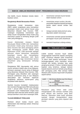 BAB 26 - AMALAN INSURANS HAYAT : PENGAWASAN DANA INSURANS
nilai liabiliti, insurer dikatakan berada dalam
keadaan solven.
Rangkakerja Modal Berasaskan Risiko
Rangkakerja modal berasaskan risiko
(RBC) adalah rangkakerja yang memastikan
kecukupan modal untuk semua insurer yang
dilesenkan dibawah Akta Insurans 1996.
Cadangan rangkakerja memerlukan agar
setiap insurer mengekalkan tahap modal yang
mencukupi supaya ia seimbang dengan profil
risiko yang ditanggung.
Insurer dikehendaki mengira Nisbah
Kecukupan Modal (CAR) iaitu memastikan
peruntukan modal yang mencukupi dalam
dana insurans dan dana pemegang saham
bagi menampung Jumlah Modal yang
Diperlukan (TCR). CAR bertindak sebagai
petunjuk utama kekukuhan kedudukan
kewangan insurer dan menyediakan
maklumat yang diperlukan oleh Bank
Negara Malaysia bagi menentukan bentuk
penyeliaan yang bersesuaian terhadap
insurer.
Rangkakerja RBC digunapakai oleh semua
insurer samada di dalam atau di luar Malaysia,
termasuk cawangan insurer asing di Malaysia
yang dilesenkan dibawah Akta Insurans 1996.
Perniagaan yang dihasilkan oleh cawangan
reinsurer profesional asing di luar Malaysia
dikecualikan dari mematuhi keperluan
rangkakerja sekiranya syarat-syarat yang
dinyatakan telah dipenuhi.
Syarikat insurans hendaklah melaksanakan
dan mematuhi Rangka kerja RBC berkuatkuasa
mulai 1 Januari 2009. Insurer yang memiliki
keupayaan untuk melaksanakan rangka kerja
berkenaan lebih awal dari tarikh tersebut, boleh
berbuat demikian untuk tahun kewangan 2008.
TUJUAN MEMBUAT PENILAIAN
Penilaian aktuari keatas insurer perlu
dilaksanakan atas beberapa sebab. Antaranya
ialah untuk:-
•	 menentukan samada insurer berada
dalam keadaan solven;
•	 menentukan amaun surplus, jika ada,
yang boleh diagihkan kepada pemegang
saham dalam bentuk dividen atau
bonus;
•	 menguji samada skala premium yang
digunakan adalah mencukupi;
•	 menentukan samada operasi kendalian
perniagaan insurer perlu diubahsuai;
•	 mematuhi keperluan undang-undang
26.2 PENILAIAN LIABILITI
Liabiliti syarikat insurans hayat adalah
tanggungjawab berkontrak kepada pemegang
polisi, contohnya dibawah polisi endowmen
10 tahun tidak beserta keuntungan, insurer
bertanggungjawab untuk membayar amaun
tuntutan jika berlaku kematian atau pada
penghujung tempoh 10 tahun, tertakluk kepada
kejadian yang terdahulu, sebagai balasan
kepada bayaran premium berkala yang dibayar
oleh pemegang polisi. Nilai semasa liabiliti
dibawah polisi insurans hayat boleh dinyatakan
seperti berikut:
Kesukaran yang timbul ialah untuk
mengenalpasti nilai semasa manfaat yang
perlu dibayar dan premium yang akan
diterima, ditentukan pada tarikh penilaian
syarikat, dengan mengambilkira dasar
penilaian statutori yang perlu dipatuhi oleh
insurer.
Liabilit i = Nilai Semasa Manfaat yang PerluDibayar
Ditambah
Nilai Semasa Perbelanjaan
Ditolak
Nilai Semasa Premium Akan Datang
391
 