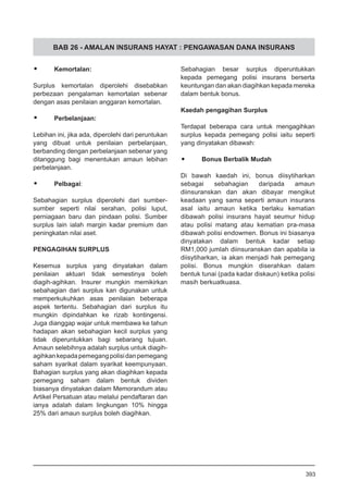 BAB 26 - AMALAN INSURANS HAYAT : PENGAWASAN DANA INSURANS
•	 Kemortalan:
Surplus kemortalan diperolehi disebabkan
perbezaan pengalaman kemortalan sebenar
dengan asas penilaian anggaran kemortalan.
•	 Perbelanjaan:
Lebihan ini, jika ada, diperolehi dari peruntukan
yang dibuat untuk penilaian perbelanjaan,
berbanding dengan perbelanjaan sebenar yang
ditanggung bagi menentukan amaun lebihan
perbelanjaan.
•	 Pelbagai:
Sebahagian surplus diperolehi dari sumber-
sumber seperti nilai serahan, polisi luput,
perniagaan baru dan pindaan polisi. Sumber
surplus lain ialah margin kadar premium dan
peningkatan nilai aset.
PENGAGIHAN SURPLUS
Kesemua surplus yang dinyatakan dalam
penilaian aktuari tidak semestinya boleh
diagih-agihkan. Insurer mungkin memikirkan
sebahagian dari surplus kan digunakan untuk
memperkukuhkan asas penilaian beberapa
aspek tertentu. Sebahagian dari surplus itu
mungkin dipindahkan ke rizab kontingensi.
Juga dianggap wajar untuk membawa ke tahun
hadapan akan sebahagian kecil surplus yang
tidak diperuntukkan bagi sebarang tujuan.
Amaun selebihnya adalah surplus untuk diagih-
agihkankepadapemegangpolisidanpemegang
saham syarikat dalam syarikat keempunyaan.
Bahagian surplus yang akan diagihkan kepada
pemegang saham dalam bentuk dividen
biasanya dinyatakan dalam Memorandum atau
Artikel Persatuan atau melalui pendaftaran dan
ianya adalah dalam lingkungan 10% hingga
25% dari amaun surplus boleh diagihkan.
Sebahagian besar surplus diperuntukkan
kepada pemegang polisi insurans berserta
keuntungan dan akan diagihkan kepada mereka
dalam bentuk bonus.
Kaedah pengagihan Surplus
Terdapat beberapa cara untuk mengagihkan
surplus kepada pemegang polisi iaitu seperti
yang dinyatakan dibawah:
•	 Bonus Berbalik Mudah
Di bawah kaedah ini, bonus diisytiharkan
sebagai sebahagian daripada amaun
diinsuranskan dan akan dibayar mengikut
keadaan yang sama seperti amaun insurans
asal iaitu amaun ketika berlaku kematian
dibawah polisi insurans hayat seumur hidup
atau polisi matang atau kematian pra-masa
dibawah polisi endowmen. Bonus ini biasanya
dinyatakan dalam bentuk kadar setiap
RM1,000 jumlah diinsuranskan dan apabila ia
diisytiharkan, ia akan menjadi hak pemegang
polisi. Bonus mungkin diserahkan dalam
bentuk tunai (pada kadar diskaun) ketika polisi
masih berkuatkuasa.
393
 