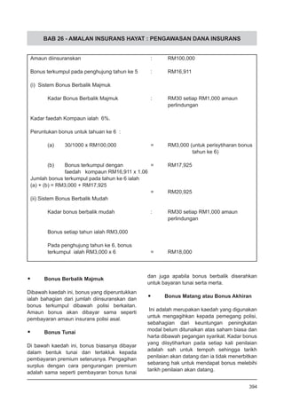 BAB 26 - AMALAN INSURANS HAYAT : PENGAWASAN DANA INSURANS
•	 Bonus Berbalik Majmuk
Dibawah kaedah ini, bonus yang diperuntukkan
ialah bahagian dari jumlah diinsuranskan dan
bonus terkumpul dibawah polisi berkaitan.
Amaun bonus akan dibayar sama seperti
pembayaran amaun insurans polisi asal.
•	 Bonus Tunai
Di bawah kaedah ini, bonus biasanya dibayar
dalam bentuk tunai dan tertakluk kepada
pembayaran premium seterusnya. Pengagihan
surplus dengan cara pengurangan premium
adalah sama seperti pembayaran bonus tunai
Amaun diinsuranskan					 :	 RM100,000
Bonus terkumpul pada penghujung tahun ke 5 	 :	 RM16,911
(i) Sistem Bonus Berbalik Majmuk
	 Kadar Bonus Berbalik Majmuk		 :	 RM30 setiap RM1,000 amaun 		
								 perlindungan
Kadar faedah Kompaun ialah 6%.		
Peruntukan bonus untuk tahuan ke 6 :		
	 (a)	 30/1000 x RM100,000		 =	 RM3,000 (untuk perisytiharan bonus
								 	 tahun ke 6)
	 (b)	 Bonus terkumpul dengan 		 =	 RM17,925
		 faedah kompaun RM16,911 x 1.06	
Jumlah bonus terkumpul pada tahun ke 6 ialah
(a) + (b) = RM3,000 + RM17,925			
							 =	 RM20,925
(ii) Sistem Bonus Berbalik Mudah 		
	 Kadar bonus berbalik mudah			 :	 RM30 setiap RM1,000 amaun
								 perlindungan
	 Bonus setiap tahun ialah RM3,000 		
	 Pada penghujung tahun ke 6, bonus
	 terkumpul ialah RM3,000 x 6			 =	 RM18,000
dan juga apabila bonus berbalik diserahkan
untuk bayaran tunai serta merta.
•	 Bonus Matang atau Bonus Akhiran
Ini adalah merupakan kaedah yang digunakan
untuk mengagihkan kepada pemegang polisi,
sebahagian dari keuntungan peningkatan
modal belum ditunaikan atas saham biasa dan
harta dibawah pegangan syarikat. Kadar bonus
yang diisytiharkan pada setiap kali penilaian
adalah sah untuk tempoh sehingga tarikh
penilaian akan datang dan ia tidak menerbitkan
sebarang hak untuk mendapat bonus melebihi
tarikh penilaian akan datang.
394
 