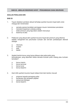 BAB 26 - AMALAN INSURANS HAYAT : PENGAWASAN DANA INSURANS
SOALAN PENILAIAN DIRI
BAB 26
1.	 Tujuan diadakan penilaian aktuari terhadap syarikat insurans hayat ialah untuk
menguji dan menentukan
a.	 samada operasi kendalian perniagaan insurer memerlukan perubahan
b.	 mematuhi keperluan undang-undang
c.	 skala premium yang digunakan adalah mencukupi
d.	 kesemua di atas
2.	 Pelaburan yang dibuat oleh syarikat insurans hayat dari premium yang diterima
setelah mengambil kira peruntukan tuntutan dan lain-lain perbelanjaan dikenali
sebagai
a.	 nilai buku
b.	 surplus
c.	 aset
d.	 liabiliti
3.	 Apakah bentuk bonus yang hanya dibayar atas polisi-polisi yang
berkuatkuasa, yang diperolehi ketika samada tuntutan polisi matang atau tuntutan
kematian?
a.	 bonus interim
b.	 bonus terminal
c.	 bonus tunai
d.	 bonus terjamin
4.	 Aset milik syarikat insurans hayat meliputi item-item berikut, kecuali
a.	 pinjaman kepada pemegang polisi
b.	 kenderaan dan peralatan pejabat
c.	 wang tunai ditangan
d.	 bonus terjamin
396
 
