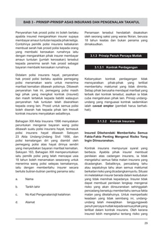 BAB 3 - PRINSIP-PRINSIP ASAS INSURANS DAN PENGENALAN TAKAFUL
Penyerahan hak prosid polisi ini boleh berlaku
apabila insured mengarahkan insurer supaya
membayar amaun tuntutan kepada pihak ketiga.
Contohnya pemilik polisi insurans kebakaran
membuat serah hak prosid polisi kepada orang
yang membaiki kerosakan rumahnya iaitu
dengan mengarahkan pihak insurer membayar
amaun tuntutan (jumlah kerosakan) tersebut
kepada penerima serah hak prosid sebagai
bayaran membaiki kerosakan rumahnya.
Didalam polisi insurans hayat, penyerahan
hak prosid polisi berlaku apabila pemegang
polisi menamakan waris untuk menerima
manfaat kematian dibawah polisinya. Dibawah
penyerahan hak ini, pemegang polisi masih
lagi pihak yang mengikat kontrak (insured)
dan masih tertakluk kepada liabiliti walaupun
penyerahan hak tuntutan telah diserahkan
kepada orang lain. Prosid untuk semua polisi
boleh diserah hak kepada pihak lain kecuali
kontrak insurans menyatakan sebaliknya.
Bahagian XIII Akta Insurans 1996 menyatakan
peruntukan mengenai bayaran wang polisi
dibawah suatu polisi insurans hayat, termasuk
polisi insurans hayat dibawah Seksyen
23 Akta Undang-Undang Sivil 1956, dan
polisi kemalangan diri yang diambil oleh
pemegang polisi atas hayat dirinya sendiri
yang menyediakan bayaran manfaat kematian.
Seksyen 163, Bahagian XIII memperuntukkan
iaitu pemilik polisi yang telah mencapai usia
18 tahun boleh menamakan seseorang untuk
menerima wang polisi selepas kematiannya,
iaitu dengan memberitahu insurer secara
bertulis butiran-butiran penting penama iaitu:
a.	 Nama
b.	 Tarikh lahir
c.	 No Kad Pengenalan/sijil kelahiran
d.	 Alamat
Penamaan tersebut hendaklah disaksikan
oleh seorang saksi yang waras fikiran, berusia
18 tahun keatas dan bukan penama yang
dimaksudkan.
3.1.3 Prinsip Penuh Percaya Mutlak
3.1.3.1 Kontrak Perdagangan
Kebanyakan kontrak perdagangan tidak
mensyaratkan pihak-pihak yang terlibat
memberitahu maklumat yang tidak diminta.
Setiap pihak berusaha mendapat manfaat yang
terbaik dari kontrak tersebut, asalkan ia tidak
cuba mengelirukan pihak lain. Prinsip undang-
undang yang menguasai kontrak sedemikian
ialah caveat emptor (pembeli harus berhati-
hati).
3.1.3.2 Kontrak Insurans
Insured Dikehendaki Memberitahu Semua
Fakta-Fakta Penting Mengenai Risiko Yang
Ingin Diinsuranskan.
Kontrak insurans mempunyai syarat yang
berbeza. Apabila pihak insurer membuat
penilaian atas cadangan insurans, ia tidak
mengetahui semua fakta matan insurans yang
dicadangkan. Sebaliknya, pencadang tahu
atau sepatutnya tahu akan semua maklumat
berkaitanrisikoyangdicadangkannyaitu.Situasi
ini meletakkan insurer berada dalam kedudukan
yang tidak memihak kepadanya. Insurer tidak
dapat membuat penilaian lengkap mengenai
risiko yang akan diinsuranskan sehinggalah
pencadang bersetuju memberitahu semua fakta
matan yang diketahuinya. Untuk memperbaiki
keadaan yang tidak seimbang ini, undang-
undang telah mewajibkan tanggungjawab
penuhpercayamutlakkepadasemuapihakyang
terlibat dalam kontrak insurans. Oleh kerana
insured lebih mengetahui tentang risiko yang
29
 