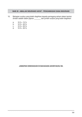BAB 26 - AMALAN INSURANS HAYAT : PENGAWASAN DANA INSURANS
10. 	 Bahagian surplus yang boleh diagihkan kepada pemegang saham dalam bentuk
dividen adalah dalam jajaran _______ dari jumlah surplus yang boleh diagihkan
a.	 10 % - 15 %
b.	 10 % - 20 %
c.	 10 % - 25 %
d.	 15 % - 25 %
398
JAWAPAN DISEDIAKAN DI BAHAGIAN AKHIR BUKU INI.
 