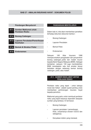 BAB 27 - AMALAN INSURANS HAYAT : DOKUMEN POLISI
	 Pandangan Menyeluruh
27.1	 Sumber Maklumat untuk
	 Penilaian Risiko
27.2	 Borang Cadangan
27.3	 Laporan Perubatan/Pemeriksaan
	 Kesihatan
27.4	 Bentuk & Struktur Polisi
27.5	 Endorsemen
PANDANGAN MENYELURUH
Dalam bab ini, kita akan memberikan penelitian
terhadap dokumen-dokumen berikut:-
- 	 Borang Cadangan
- 	 Laporan Perubatan
- 	 Bentuk Polisi
- 	 Endorsemen
Seksyen 149 Akta Insurans 1996
memperuntukkan pengawalan dan penyerahan
borang cadangan,,polisi dan risalah insurer
kepada Bank Negara Malaysia (BNM). Sebagai
tambahan, seksyen 149 juga membolehkan
BNM menetapkan satu kod amalan terpuji
berkaitan dengan sebarang bentuk borang
cadangan, polisi, atau risalah.
27.1 SUMBER MAKLUMAT UNTUK
PENILAIAN RISIKO
Penilaian risiko yang tepat - untuk bahaya
moral dan fizikal - adalah syarat penting untuk
memberikan perlindungan insurans hayat
kepada pemohon.
Maklumat yang perlu untuk membuat penilaian
risiko yang tepat biasanya diperolehi daripada
sumber yang berbeza. Ini termasuk:
- 	 Borang Cadangan.
- 	 Laporan perubatan / pemeriksaan
khas, umpamanya sinaran X,ECG dan
sebagainya.
- 	 Kenyataan doktor yang merawat.		
		
399
 