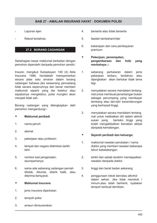 BAB 27 - AMALAN INSURANS HAYAT : DOKUMEN POLISI
- 	 Laporan ejen					
					
- 	 Rekod terdahulu
27.2 BORANG CADANGAN
Sebahagian besar maklumat berkaitan dengan
pemohon diperolehi daripada pemohon sendiri.
	
Insurer, mengikut Subseksyen 149 (4) Akta
Insurans 1996, hendaklah mempamerkan
secara jelas satu amaran dalam borang
cadangan bahawa jika seseorang pencadang
tidak secara sepenuhnya dan benar memberi
maklumat seperti yang dia ketahui atau
sepatutnya mengetahui, polisi mungkin akan
menjadi tidak sah.
Borang cadangan yang dilengkapkan oleh
pemohon mengandungi:-
•	 Maklumat peribadi
1. 	 nama penuh					
				
2. 	 alamat						
		
3. 	 pekerjaan atau profesion			
				
4. 	 tempat dan negara dilahirkan,tarikh
	 lahir				
5. 	 nombor kad pengenalan;
	 seumpamanya				
	
6. 	 sama ada sebarang cadangan pernah
ditolak, ditunda, ditarik balik, atau
diterima bersyarat.
•	 Maklumat Insurans
1. 	 jenis insurans diperlukan			
				
2.	 tempoh polisi					
			
3. 	 amaun diinsuranskan				
		
4. 	 berserta atau tidak berserta			
				
5. 	 faedah tambahan/rider			
			
6. 	 kekerapan dan cara pembayaran
	 premium
•	 Pekerjaan, penempatan,
pengembaraan dan hobi yang
merbahaya :-	
1. 	 sebarang pertukaran dalam jenis
pekerjaan terbaru, terdahulu atau
dijangkakan akan bertukar tidak lama
lagi.
2. 	 menyatakan secara mendalam tentang
niat untuk membuat penerbangan bukan
sebagai penumpang yang membayar
tambang atau lain-lain kecenderungan
yang berhazad tinggi.
		
3. 	 menyatakan secara mendalam tentang
niat untuk melibatkan diri dalam aktiviti
sukan yang berisiko tinggi yang
boleh mengakibatkan kematian akibat
daripada kemalangan.
•	 Sejarah peribadi dan keluarga:
1. 	 maklumat rawatan perubatan / nama
doktor yang memberi rawatan beberapa
tahun kebelakangan.				
			
2. 	 tarikh dan sebab terakhir mendapatkan
rawatan daripada doktor.		
3. 	 tinggi dan berat badan sekarang		
			
4. 	 penggunaan rokok dan/atau alkohol
dalam sehari. Jika tidak merokok /
minum,atau telah berhenti, nyatakan
tempoh berbuat demikian.			
400
 