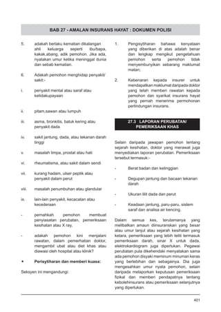 BAB 27 - AMALAN INSURANS HAYAT : DOKUMEN POLISI
5. 	 adakah berlaku kematian dikalangan
ahli keluarga seperti ibu/bapa,
kakak,abang, adik pemohon. Jika ada,
nyatakan umur ketika meninggal dunia
dan sebab kematian.				
			
6. 	 Adakah pemohon menghidap penyakit/
	 sakit:-
i.	 penyakit mental atau saraf atau
	 ketidakupayaan 				
ii.	 pitam,sawan atau lumpuh			
				
iii.	 asma, bronkitis, batuk kering atau
penyakit dada				
iv.	 sakit jantung, dada, atau tekanan darah
tinggi				
v.	 masalah limpa, prostat atau hati		
				
vi.	 rheumatisma, atau sakit dalam sendi		
				
vii.	 kurang hadam, ulser peptik atau
penyakit dalam perut			
viii.	 masalah penumbuhan atau glandular	
					
ix.	 lain-lain penyakit, kecacatan atau
kecederaan
- 	 pernahkah pemohon membuat
penyiasatan perubatan, pemeriksaan
kesihatan atau X ray, 		
- 	 adakah pemohon kini menjalani
rawatan, dalam pemerhatian doktor,
mengambil ubat atau diet khas atau
diawasi oleh hospital atau klinik?
•	 Perisytiharan dan memberi kuasa:		
						
Seksyen ini mengandungi:				
						
1. 	 Pengisytiharan bahawa kenyataan
yang diberikan di atas adalah benar
dan lengkap mengikut pengetahuan
pemohon serta pemohon tidak
menyembunyikan sebarang maklumat
matan;
2.	 Kebenaran kepada insurer untuk
mendapatkan maklumat daripada doktor
yang telah memberi rawatan kepada
pemohon dan syarikat insurans hayat
yang pernah menerima permohonan
perlindungan insurans.			
			
	
27.3 LAPORAN PERUBATAN/
PEMERIKSAAN KHAS
Selain daripada jawapan pemohon tentang
sejarah kesihatan, doktor yang merawat juga
menyediakan laporan perubatan. Pemeriksaan
tersebut termasuk:-
- 	 Berat badan dan ketinggian		
- 	 Degupan jantung dan bacaan tekanan
	 darah	
- 	 Ukuran lilit dada dan perut	
- 	 Keadaan jantung, paru-paru, sistem
saraf dan analisa air kencing.
Dalam semua kes, terutamanya yang
melibatkan amaun diinsuranskan yang besar
atau umur lanjut atau sejarah kesihatan yang
ketara, pemeriksaan yang lebih teliti termasuk
pemeriksaan darah, sinar X untuk dada,
elektrokardiogram juga diperlukan. Pegawai
perubatan pula dikehendaki menyatakan sama
ada pemohon disyaki meminum minuman keras
yang berlebihan dan sebagainya. Dia juga
mengesahkan umur nyata pemohon, selain
daripada melaporkan keputusan pemeriksaan
fizikal dan memberi pendapatnya tentang
kebolehinsurans atau pemeriksaan selanjutnya
yang diperlukan.
401
 