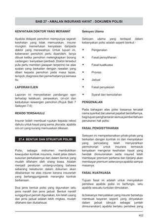 BAB 27 - AMALAN INSURANS HAYAT : DOKUMEN POLISI
KENYATAAN DOKTOR YANG MERAWAT
Apabila didapati pemohon mempunyai sejarah
kesihatan yang tidak memuaskan, insurer
mungkin memerlukan kenyataan daripada
doktor yang merawatnya. Untuk tujuan ini,
kebenaran pemohon perlu diperolehi. Ianya
dibuat ketika pemohon melengkapkan borang
cadangan / kenyataan peribadi. Doktor tersebut
pula perlu memberi jawapan terperinci ke atas
soalan yang berkaitan dengan rawatan yang
diberi kepada pemohon pada masa lepas,
tempoh, diagnosis dan pemerhatiannya semasa
itu.
LAPORAN EJEN
Laporan ini menyediakan pandangan ejen
terhadap kelakuan, perawakan, ciri-ciri dan
kedudukan kewangan pemohon.(Rujuk Bab 7
Seksyen 7.6)
REKOD TERDAHULU
Insurer boleh membuat rujukan kepada rekod
dahulu untuk hayat yang sama, jika ada, apabila
ciri-ciri yang kurang memuaskan dikesan.
			
27.4 BENTUK DAN STRUKTUR POLISI
Polisi, sebagai instrumen membuktikan
kewujudan kontrak insurans, mesti jelas dalam
susunan perkataannya dan dalam bentuk yang
mudah difahami oleh orang biasa. Adalah
menjadi peraturan undang-undang bahawa
sebarang kekaburan dalam dokumen akan
dibebankan ke atas insurer kerana insurerlah
yang bertanggungjawab merangka kontrak
berkenaan.
Dua jenis bentuk polisi yang digunakan iaitu
jenis naratif dan jenis jadual. Bentuk naratif
sungguhpun pernah digunakan, kini telah usang
dan jenis jadual adalah lebih ringkas, mudah
difahami dan diubahsuai.
Seksyen Utama
Seksyen utama yang terdapat dalam
kebanyakan polisi adalah seperti berikut:-
•	 Pengenalan
•	 Fasal perisytiharan
•	 Fasal kuatkuasa
•	 Proviso
•	 Jadual
•	 Fasal penyaksian
•	 Syarat dan kemudahan
PENGENALAN
Pada bahagian atas polisi biasanya tercatat
nama syarikat dan alamat pejabat berdaftarnya,
bagitujuanpenghantaransemuapemberitahuan
penukaran hak polisi.
FASAL PENGISYTIHARAN
Seksyen ini memperkenalkan pihak-pihak yang
berkaitan dengan kontrak ini dan menyatakan
yang pencadang telah menyerahkan
permohonan untuk insurans termasuk
kenyataan mengenai kesihatan hayat yang
hendak diinsuranskan serta insured telah
membayar premium pertama dan berjanji akan
membayar premium seterusnya apabila sampai
masanya.
FASAL KUATKUASA
Tujuan fasal ini adalah untuk menyatakan
peristiwa apabila polisi ini berfungsi, iaitu
apabila sesuatu tuntutan dimulakan.
Ia biasanya menyatakan yang insurer bersetuju
membuat bayaran seperti yang dinyatakan
dalam jadual (dirujuk sebagai jumlah
diinsuranskan) apabila berlaku peristiwa yang
402
 