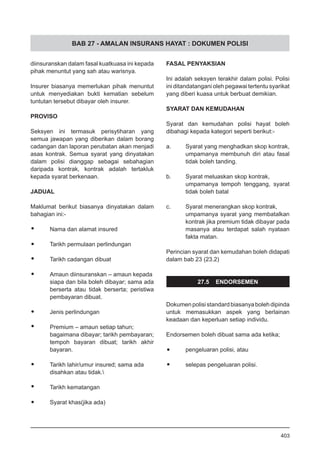 BAB 27 - AMALAN INSURANS HAYAT : DOKUMEN POLISI
diinsuranskan dalam fasal kuatkuasa ini kepada
pihak menuntut yang sah atau warisnya.
Insurer biasanya memerlukan pihak menuntut
untuk menyediakan bukti kematian sebelum
tuntutan tersebut dibayar oleh insurer.
PROVISO
Seksyen ini termasuk perisytiharan yang
semua jawapan yang diberikan dalam borang
cadangan dan laporan perubatan akan menjadi
asas kontrak. Semua syarat yang dinyatakan
dalam polisi dianggap sebagai sebahagian
daripada kontrak, kontrak adalah tertakluk
kepada syarat berkenaan.
JADUAL
Maklumat berikut biasanya dinyatakan dalam
bahagian ini:-
•	 Nama dan alamat insured
•	 Tarikh permulaan perlindungan
•	 Tarikh cadangan dibuat
•	 Amaun diinsuranskan – amaun kepada
siapa dan bila boleh dibayar; sama ada
berserta atau tidak berserta; peristiwa
pembayaran dibuat.
•	 Jenis perlindungan
•	 Premium – amaun setiap tahun;
bagaimana dibayar; tarikh pembayaran;
tempoh bayaran dibuat; tarikh akhir
bayaran.
•	 Tarikh lahir/umur insured; sama ada
disahkan atau tidak.
•	 Tarikh kematangan
•	 Syarat khas(jika ada)
FASAL PENYAKSIAN
Ini adalah seksyen terakhir dalam polisi. Polisi
ini ditandatangani oleh pegawai tertentu syarikat
yang diberi kuasa untuk berbuat demikian.
SYARAT DAN KEMUDAHAN
Syarat dan kemudahan polisi hayat boleh
dibahagi kepada kategori seperti berikut:-
a.	 Syarat yang menghadkan skop kontrak,
umpamanya membunuh diri atau fasal
tidak boleh tanding.
b.	 Syarat meluaskan skop kontrak,
umpamanya tempoh tenggang, syarat
tidak boleh batal
c.	 Syarat menerangkan skop kontrak,
umpamanya syarat yang membatalkan
kontrak jika premium tidak dibayar pada
masanya atau terdapat salah nyataan
fakta matan.
Perincian syarat dan kemudahan boleh didapati
dalam bab 23 (23.2)
27.5 ENDORSEMEN
Dokumenpolisistandardbiasanyabolehdipinda
untuk memasukkan aspek yang berlainan
keadaan dan keperluan setiap individu.
Endorsemen boleh dibuat sama ada ketika;
•	 pengeluaran polisi, atau
•	 selepas pengeluaran polisi.
403
 
