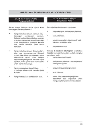 BAB 27 - AMALAN INSURANS HAYAT : DOKUMEN POLISI
27.5.1 Endorsemen Ketika
Pengeluaran Polisi
Secara amnya terdapat empat syarat khas
berikut perlukan endorsemen :-
•	 Yang melibatkan amaun premium atau
kekerapan pembayaran premium.
Sebagai contoh, jika melibatkan ansuran
premium, maka syarat sesuai diperlukan
untuk menyediakan potongan kepada
baki belum berbayar pada tahun
kematian.
•	 Yang melibatkan amaun diinsuranskan,
atau cara pembayarannya. Sebagai
contoh, jika pilihan penyelesaian untuk
membiarkan prosid polisi sebagai
deposit dengan syarikat insurans hayat
dipohon, maka syarat khas adalah perlu
untuk membolehkannya.
•	 Yang memasukkan faedah khas,
contohnya pilihan untuk menukar jenis
kontrak.
•	 Yang memasukkan pembatasan khas.
27.5.2 Endorsemen Selepas
Pengeluaran Polisi
Ini melibatkan terutamanya penukaran;
•	 bagi kekerapan pembayaran premium,
•	 bentuk kontrak,
•	 untuk mengenakan atau menarik balik
premium tambahan, atau
•	 penyerahan bonus.
Perkara di atas boleh dibahagikan secara luas
kepada kumpulan-kumpulan berikut mengikut
penukaran pada:
•	 nama atau umur insured;
•	 pembayaran premium – kekerapan dan
	 tarikh pembayaran;
•	 amaun diinsuranskan premium;
•	 jenis insurans;
•	 bonus yang disertakan yang boleh
diserahkan atau digunakan untuk
mengurangkan premium masa depan.
404
 