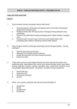 BAB 27 - AMALAN INSURANS HAYAT : DOKUMEN POLISI
SOALAN PENILAIAN DIRI
BAB 27
1.	 Yang manakah diantara kenyataan berikut tidak benar?
a.	 Fasal penyaksian memerlukan pemegang polisi menurunkan tandatangan
	 dengan penuh kepercayaan
b.	 Pekerja lombong dan ahli payung terjun dianggap bidang pekerjaan yang 	
	 merbahaya
c.	 Premium yang dikenakan kepada pemegang polisi adalah berbeza 	mengikut
	 umur
d.	 Di bawah polisi insurans hayat, bukti umur perlu dikemukakan oleh
	 pemegang polisi sebelum sebarang tuntutan boleh dibayar
2,	 Yang manakah diantara keterangan-keterangan berikut terdapat didalam 	 borang 	
	 cadangan?
a.	 berserta atau tanpa keuntungan
b.	 kekerapan dan kaedah bayaran premium
c.	 jumlah diinsuranskan dan rider/manfaat tambahan
d.	 kesemua di atas
3.	 “Tiada polisi insurans hayat selepas tempoh dua tahun bermula dari tarikh mula
kuatkuasa polisi, dipersoalkan oleh insurer atas alasan terdapat salah nyata dalam
borang cadangan insurans, laporan perubatan atau mana-mana dokumen yang
menyebabkan polisi dikeluarkan.” Kenyataan ini adalah merujuk kepada the
a.	 fasal kuatkuasa
b.	 fasal bunuh diri
c.	 fasal tanpa tandingan
d.	 proviso
4.	 Nama, umur, jantina, pekerjaan dan alamat insured dicatitkan di
	
a.	 pengenalan
b.	 jadual
c.	 pendahuluan
d.	 penyaksian
405
 