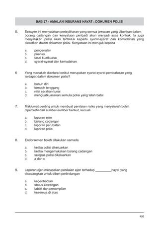 BAB 27 - AMALAN INSURANS HAYAT : DOKUMEN POLISI
5.	 Seksyen ini menyatakan perisytiharan yang semua jawapan yang diberikan dalam
borang cadangan dan kenyataan peribadi akan menjadi asas kontrak. Ia juga
menyatakan polisi akan tertakluk kepada syarat-syarat dan kemudahan yang
dicatitkan dalam dokumen polisi. Kenyataan ini merujuk kepada
a.	 pengenalan
b.	 proviso
c.	 fasal kuatkuasa
d.	 syarat-syarat dan kemudahan
6	 Yang manakah diantara berikut merupakan syarat-syarat pembatasan yang
terdapat dalam dokumen polisi?
a.	 bunuh diri
b.	 tempoh tenggang
c.	 nilai serahan tunai
d.	 menguatkuasakan semula polisi yang telah batal
7.	 Maklumat penting untuk membuat penilaian risiko yang menyeluruh boleh
diperolehi dari sumber-sumber berikut, kecuali
a.	 laporan ejen
b.	 borang cadangan
c.	 laporan perubatan
d.	 laporan polis
8. Endorsemen boleh dilakukan samada
a.	 ketika polisi dikeluarkan
b.	 ketika mengemukakan borang cadangan
c.	 selepas polisi dikeluarkan
d.	 a dan c
9. 	 Laporan ejen merupakan penilaian ejen terhadap _________hayat yang 	
dicadangkan untuk diberi perlindungan
a.	 keperibadian
b.	 status kewangan
c.	 tabiat dan penampilan
d.	 kesemua di atas
406
 