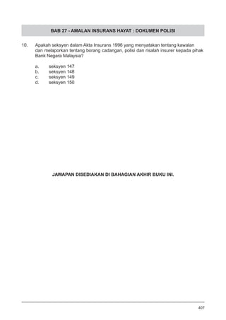 BAB 27 - AMALAN INSURANS HAYAT : DOKUMEN POLISI
10.	 Apakah seksyen dalam Akta Insurans 1996 yang menyatakan tentang kawalan
dan melaporkan tentang borang cadangan, polisi dan risalah insurer kepada pihak
Bank Negara Malaysia?
a.	 seksyen 147
b.	 seksyen 148
c.	 seksyen 149
d.	 seksyen 150
407
JAWAPAN DISEDIAKAN DI BAHAGIAN AKHIR BUKU INI.
 