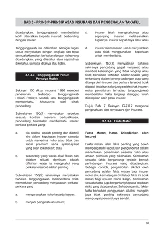 BAB 3 - PRINSIP-PRINSIP ASAS INSURANS DAN PENGENALAN TAKAFUL
dicadangkan, tanggungjawab memberitahu
lebih diberatkan kepada insured, berbanding
dengan insurer.
Tanggungjawab ini ditakrifkan sebagai tugas
untuk menyatakan dengan lengkap dan tepat
semua fakta matan berkaitan dengan risiko yang
dicadangkan, yang diketahui atau sepatutnya
diketahui, samada ditanya atau tidak.
3.1.3.3 Tanggungjawab Penuh
Percaya Mutlak
Seksyen 150 Akta Insurans 1996 memberi
penekanan terhadap tanggungjawab
Penuh Percaya Mutlak iaitu tanggungjawab
memberitahu, khususnya dari pihak
pencadang.
Subseksyen 150(1) menyatakan sebelum
sesuatu kontrak insurans berkuatkuasa,
pencadang hendaklah memberitahu insurer
perkara-perkara yang:
a.	 dia ketahui adalah penting dan diambil
	 kira dalam keputusan insurer samada
	 untuk menerima risiko atau tidak dan
	 kadar premium serta syarat-syarat
	 yang akan dikenakan; atau
b.	 seseorang yang waras akal fikiran dan
	 didalam situasi demikian adalah
	 difikirkan wajar ia mengetahui yang
	 perkara tersebut adalah penting.
Subseksyen 150(2) seterusnya menyatakan
bahawa tanggungjawab memberitahu tidak
memerlukan pencadang menyatakan perkara-
perkara yang
a.	 mengurangkan risiko kepada insurer;
b.	 menjadi pengetahuan umum;
c.	 insurer telah mengetahuinya atau
	 sepanjang insurer melaksanakan
	 tugasnya, insurer sepatutnya tahu; atau
d.	 insurer memutuskan untuk menyisihkan
	 atau tidak menggunakan keperluan
	 untuk memberitahu.
Subseksyen 150(3) menyatakan bahawa
sekiranya pencadang gagal menjawab atau
memberi keterangan yang tidak lengkap atau
tidak berkaitan terhadap soalan-soalan yang
terkandung dalam borang cadangan atau yang
ditanya oleh insurer dan perkara tersebut tidak
disusuli tindakan selanjutnya oleh pihak insurer;
maka pematuhan terhadap tanggungjawab
memberitahu fakta lengkap dianggap telah
diketepikan oleh pihak insurer.
Rujuk Bab 7 Seksyen G-7.6.2 mengenai
pengetahuan dan kenyataan ejen insurans.
3.1.3.4 Fakta Matan
Fakta Matan Harus Didedahkan oleh
Insured
Fakta matan ialah fakta penting yang boleh
mempengaruhi keputusan pengunderait dalam
menentukan penerimaan sesuatu risiko atau
amaun premium yang dikenakan. Kematanan
sesuatu fakta bergantung kepada bentuk
perlindungan insurans yang dicadangkan.
Sebagai contoh, pengambilan alkohol oleh
pencadang adalah fakta matan bagi insurer
motor atau kemalangan diri tetapi fakta ini tidak
matan bagi insurer marin kargo. Kematanan
sesuatu fakta juga bergantung kepada keadaan
risiko yang dicadangkan. Sehubungan itu, fakta-
fakta berkaitan penggunaan alkohol mungkin
juga tidak penting sekiranya pencadang
mempunyai pemandunya sendiri.
30
 