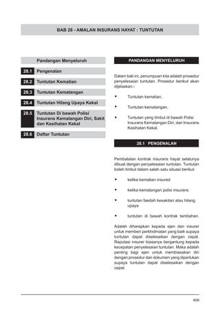 BAB 28 - AMALAN INSURANS HAYAT : TUNTUTAN
	 Pandangan Menyeluruh
28.1	 Pengenalan
28.2	 Tuntutan Kematian
28.3	 Tuntutan Kematangan
28.4	 Tuntutan Hilang Upaya Kekal
28.5	 Tuntutan Di bawah Polisi
	 Insurans Kemalangan Diri, Sakit
	 dan Kesihatan Kekal
28.6	 Daftar Tuntutan
PANDANGAN MENYELURUH
Dalam bab ini, penumpuan kita adalah prosedur
penyelesaian tuntutan. Prosedur berikut akan
dijelaskan:-
•	 Tuntutan kematian,
•	 Tuntutan kematangan,
•	 Tuntutan yang timbul di bawah Polisi
Insurans Kemalangan Diri, dan Insurans
Kesihatan Kekal.
28.1 PENGENALAN
Pembatalan kontrak insurans hayat selalunya
dibuat dengan penyelesaian tuntutan. Tuntutan
boleh timbul dalam salah satu situasi berikut:
•	 ketika kematian insured
•	 ketika kematangan polisi insurans
•	 tuntutan faedah kesakitan atau hilang
	 upaya
•	 tuntutan di bawah kontrak tambahan.
Adalah diharapkan kepada ejen dan insurer
untuk memberi perkhidmatan yang baik supaya
tuntutan dapat diselesaikan dengan cepat.
Reputasi insurer biasanya bergantung kepada
kecepatan penyelesaian tuntutan. Maka adalah
penting bagi ejen untuk membiasakan diri
dengan prosedur dan dokumen yang diperlukan
supaya tuntutan dapat diselesaikan dengan
cepat.
408
 