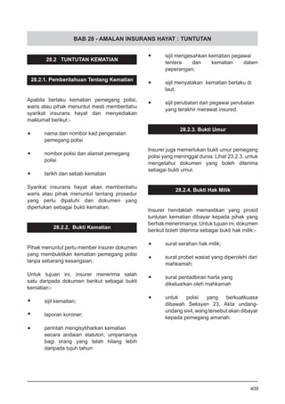 BAB 28 - AMALAN INSURANS HAYAT : TUNTUTAN
•	 sijil mengesahkan kematian pegawai
tentera dan kematian dalam
peperangan;
•	 sijil menyatakan kematian berlaku di
laut;
•	 sijil perubatan dari pegawai perubatan
yang terakhir merawat insured.
28.2.3. Bukti Umur
Insurer juga memerlukan bukti umur pemegang
polisi yang meninggal dunia. Lihat 23.2.3. untuk
mengetahui dokumen yang boleh diterima
sebagai bukti umur.
28.2.4. Bukti Hak Milik
Insurer hendaklah memastikan yang prosid
tuntutan kematian dibayar kepada pihak yang
berhakmenerimanya.Untuktujuanini,dokumen
berikut boleh diterima sebagai bukti hak milik:-
•	 surat serahan hak milik;
•	 surat probet wasiat yang diperolehi dari
mahkamah;
•	 surat pentadbiran harta yang
dikeluarkan oleh mahkamah
•	 untuk polisi yang berkuatkuasa
dibawah Seksyen 23, Akta undang-
undang sivil, wang tersebut akan dibayar
kepada pemegang amanah.
28.2 TUNTUTAN KEMATIAN
28.2.1. Pemberitahuan Tentang Kematian
Apabila berlaku kematian pemegang polisi,
waris atau pihak menuntut mesti memberitahu
syarikat insurans hayat dan menyediakan
maklumat berikut:-
•	 nama dan nombor kad pengenalan
pemegang polisi
•	 nombor polisi dan alamat pemegang
polisi
•	 tarikh dan sebab kematian
Syarikat insurans hayat akan memberitahu
waris atau pihak menuntut tentang prosedur
yang perlu dipatuhi dan dokumen yang
diperlukan sebagai bukti kematian.
28.2.2. Bukti Kematian
Pihak menuntut perlu member insurer dokumen
yang membuktikan kematian pemegang polisi
tanpa sebarang kesangsian.
Untuk tujuan ini, insurer menerima salah
satu daripada dokumen berikut sebagai bukti
kematian:-
•	 sijil kematian;
•	 laporan koroner;
•	 perintah mengisytiharkan kematian
secara andaian statutori, umpamanya
bagi orang yang telah hilang lebih
daripada tujuh tahun
409
 