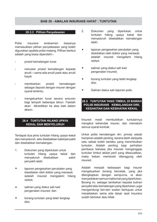 BAB 28 - AMALAN INSURANS HAYAT : TUNTUTAN
28.3.3 Pilihan Penyelesaian
Polisi insurans endowmen biasanya
memasukkan pilihan penyelesaian yang boleh
digunakan apabila polisi matang. Pilihan berikut
adalah yang biasa diperolehi:-
-	 prosid kematangan tunai
-	 menukar prosid kematangan kepada
anuiti – sama ada anuiti pasti atau anuiti
hayat
-	 membiarkan prosid kematangan
sebagai deposit dengan insurer dengan
syarat tertentu;
-	 mengeluarkan tunai secara ansuran
bagi tempoh beberapa tahun. Faedah
akan dikreditkan ke atas baki dalam
akaun.
28.4 TUNTUTAN HILANG UPAYA
KEKAL DAN MENYELURUH
Terdapat dua jenis tuntutan hilang upaya kekal
dan menyeluruh, iaitu disebabkan sakit/penyakit
dan disebabkan kemalangan.
1.	 Dokumen yang diperlukan untuk
tuntutan hilang upaya kekal dan
menyeluruh 	 disebabkan sakit/
penyakit ialah;
•	 laporan pengesahan perubatan yang
disediakan oleh doktor yang merawat, 	
setelah insured mengalami hilang
upaya;
•	 salinan yang diakui sah kad
pengenalan insured; dan
•	 borang tuntutan yang telah lengkap
diisi.
2.	 Dokumen yang diperlukan untuk
tuntutan hilang upaya kekal dan
menyeluruh disebabkan kemalangan
ialah;
•	 laporan pengesahan perubatan yang
disediakan oleh doktor yang merawat, 	
setelah insured mengalami hilang
upaya;
•	 salinan yang diakui sah kad
pengenalan insured;
•	 borang tuntutan yang telah lengkap
diisi.
•	 Salinan diakui sah laporan polis.
28.5 TUNTUTAN YANG TIMBUL DI BAWAH
POLISI INSURANS KEMALANGAN DIRI,
KESAKITAN DAN KESIHATAN KEKAL
Insured mesti membuktikan tuntutannya
mengikut kehendak insurer, dan mematuhi
semua syarat kontrak.
Untuk polisi kemalangan diri, prinsip sebab
hampiran adalah penting, kerana lebih daripada
satu sebab boleh berlaku yang menimbulkan
tuntutan. Adalah penting bagi perhatian
pembaca bahawa jika insured menganggap
tuntutan timbul akibat peril yang dikecualikan,
maka beban membukti ditanggung oleh
insured.
Adalah menjadi kebiasaan bagi insurer
mengeluarkan borang bercetak, yang jika
dilengkapkan dengan sempurna, ia akan
menyediakansemuamaklumatyangdiperlukan,
Borang ini, sebagai tambahan kepada butiran
penyakit atau kemalangan yang diperlukan, juga
mengandungi lain-lain soalan bertujuan untuk
menjelaskan sama ada dasar asal insurans
sudah bertukar atau tidak.
411
 