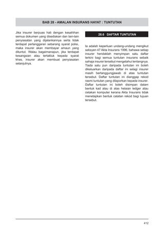 BAB 28 - AMALAN INSURANS HAYAT : TUNTUTAN
Jika insurer berpuas hati dengan kesahihan
semua dokumen yang disediakan dan lain-lain
penyiasatan yang dijalankannya serta tidak
terdapat perlanggaran sebarang syarat polisi,
maka insurer akan membayar amaun yang
dituntut. Walau bagaimanapun, jika terdapat
kesangsian atau tertakluk kepada syarat
khas, insurer akan membuat penyiasatan
selanjutnya.
28.6 DAFTAR TUNTUTAN
Ia adalah keperluan undang-undang mengikut
seksyen 47 Akta Insurans 1996, bahawa setiap
insurer hendaklah menyimpan satu daftar
terkini bagi semua tuntutan insurans sebaik
sahaja insurer tersebut mengetahui tentangnya.
Tiada satu pun daripada tuntutan ini boleh
dikeluarkan daripada daftar ini selagi insurer
masih bertanggungjawab di atas tuntutan
tersebut. Daftar tuntutan ini dianggap rekod
rasmi tuntutan yang dilaporkan kepada insurer.
Daftar tuntutan ini boleh disimpan dalam
bentuk kad atau di atas helaian ledger atau
cetakan komputer kerana Akta Insurans tidak
menetapkan bentuk catatan rekod bagi tujuan
tersebut.
412
 