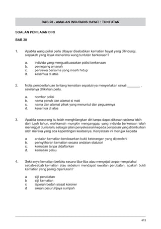 BAB 28 - AMALAN INSURANS HAYAT : TUNTUTAN
SOALAN PENILAIAN DIRI
BAB 28
1.	 Apabila wang polisi perlu dibayar disebabkan kematian hayat yang dilindungi,
	 siapakah yang layak menerima wang tuntutan berkenaan?
a.	 individu yang menguatkuasakan polisi berkenaan
b.	 pemegang amanah
c.	 penyewa bersama yang masih hidup
d.	 kesemua di atas
2.	 Notis pemberitahuan tentang kematian sepatutnya menyertakan sekali _______ ,
	 sekiranya difikirkan perlu.
a.	 nombor polisi
b.	 nama penuh dan alamat si mati
c.	 nama dan alamat pihak yang menuntut dan peguamnya
d.	 kesemua di atas
3.	 Apabila seseorang itu telah menghilangkan diri tanpa dapat dikesan selama lebih
dari tujuh tahun, mahkamah mungkin menganggap yang individu berkenaan telah
meninggal dunia iaitu sebagai jalan penyelesaian kepada persoalan yang ditimbulkan
oleh mereka yang ada kepentingan keatasnya. Kenyataan ini merujuk kepada
	
	 a	 andaian kematian berdasarkan bukti keterangan yang diperolehi
	 b.	 perisytiharan kematian secara andaian statutori
	 c.	 kematian tanpa didaftarkan
	 d.	 kematian palsu
4.	 Sekiranya kematian berlaku secara tiba-tiba atau mengejut tanpa mengetahui
sebab-sebab kematian atau sebelum mendapat rawatan perubatan, apakah bukti
kematian yang paling diperlukan?
a	 sijil perubatan
b	 sijil kematian
c	 laporan bedah siasat koroner
d	 akuan pesuruhjaya sumpah
413
 