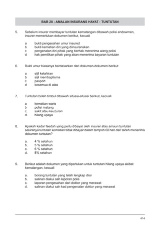 BAB 28 - AMALAN INSURANS HAYAT : TUNTUTAN
5. 	 Sebelum insurer membayar tuntutan kematangan dibawah polisi endowmen,
	 insurer memerlukan dokumen berikut, kecuali
a	 bukti pengesahan umur insured
b	 bukti kematian diri yang diinsuranskan
c	 pengenalan diri pihak yang berhak menerima wang polisi
d	 hak pemilikan pihak yang akan menerima bayaran tuntutan
6.	 Bukti umur biasanya berdasarkan dari dokumen-dokumen berikut 	
a	 sijil kelahiran
b	 sijil membaptisma
c	 pasport
d	 kesemua di atas
7.	 Tuntutan boleh timbul dibawah situasi-situasi berikut, kecuali
a	 kematian waris
b	 polisi matang
c.	 sakit atau keuzuran
d.	 hilang upaya
8. 	 Apakah kadar faedah yang perlu dibayar oleh insurer atas amaun tuntutan
sekiranya tuntutan kematian tidak dibayar dalam tempoh 60 hari dari tarikh menerima
dokumen tuntutan?
a.	 4 % setahun
b.	 5 % setahun
c.	 6 % setahun
d.	 8% setahun
9. 	 Berikut adalah dokumen yang diperlukan untuk tuntutan hilang upaya akibat
kemalangan, kecuali
a.	 borang tuntutan yang telah lengkap diisi
b.	 salinan diakui sah laporan polis
c.	 laporan pengesahan dari doktor yang merawat
d.	 salinan diakui sah kad pengenalan doktor yang merawat
414
 
