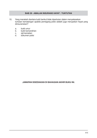 BAB 28 - AMALAN INSURANS HAYAT : TUNTUTAN
10. 	 Yang manakah diantara bukti berikut tidak diperlukan dalam menyelesaikan
tuntutan kematangan apabila pemegang polisi adalah juga merupakan hayat yang
diinsuranskan?
a.	 bukti umur
b.	 bukti kemandirian
c.	 sijil kematian
d.	 dokumen polisi
415
JAWAPAN DISEDIAKAN DI BAHAGIAN AKHIR BUKU INI.
 