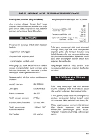 BAB 29 - INSURANS HAYAT : BEBERAPA KAEDAH MATEMATIK
Pembayaran premium yang lebih kerap
Jika premium dibayar dengan lebih kerap
daripada premium tahunan, penyelarasan lanjut
perlu dibuat pada pengiraan di atas, sebelum
premium perlu dibayar dapat ditentukan.
29.3 CAJ FAEDAH
Pengiraan ini biasanya timbul dalam keadaan
berikut:-
- caj premium bertunggak;
	
- bayaran balik pinjaman polisi;
	
- menghidupkan kembali polisi
Polisi yang luput boleh dikuatkuasakan kembali
dengan mengemukakan bukti kesihatan yang
baik dan berterusan, dan membayar premium
bertunggak serta caj faedah terkumpul.
Sebagai contoh, sila lihat butiran polisi insurans
dibawah:-
Jumlah insurans		 :RM 100,000
Jenis polisi			 :Seumur hidup
Premium tahunan		 :RM 650
Tarikh bayaran premium 	 :27 Mac
Bayaran premium terakhir 	 : 27 Mac 2004
Tarikh permohonan 		 :15 March 2007
kuatkuasa kembali
Caj Faedah 			 :6% setahun
Polisi yang mempunyai nilai tunai terkumpul
biasanya mempunyai hak untuk memperolehi
pinjaman polisi. Jika terdapat tuntutan yang
timbul dibawah polisi yang mempunyai pinjaman
dan pinjaman tersebut belum dijelaskan, prosid
polisi akan dikurangkan setelah ditolak baki
pinjaman dan caj faedah.
Pengurangan manfaat yang dibayar akan
menunjukkan baki amaun pinjaman dan faedah
berkaitan.
29.4 PENGIRAAN NILAI SERAHAN
TERJAMIN
Polisi yang mempunyai hak nilai serahan
terjamin biasanya akan menyertakan jadual
nilai serahan berkenaan dalam Jadual polisi.
Ia merupakan proses biasa untuk mengira nilai
serahan berdasarkan butiran tempoh polisi
berkuatkuasa, dikira pada tarikh serahan polisi.
Walau bagaimanapun, sekiranya nilai serahan
tidak dijamin, penentuan nilai serahan
memerlukan pertimbangan pihak aktuari.
Pengiraan ini adalah diluar skop perbincangan
bab ini.
Pengiraan premium bertunggak dan Caj faedah:
422
 