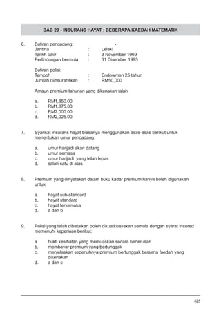 BAB 29 - INSURANS HAYAT : BEBERAPA KAEDAH MATEMATIK
6.	 Butiran pencadang:				 -
Jantina			 :	 Lelaki
Tarikh lahir 			 :	 3 November 1969
Perlindungan bermula 	 :	 31 Disember 1995
	
Butiran polisi:
Tempoh 			 :	 Endowmen 25 tahun
Jumlah diinsuranskan 	 :	 RM50,000
Amaun premium tahunan yang dikenakan ialah
a.	 RM1,850.00
b.	 RM1,875.00
c.	 RM2,000.00
d.	 RM2,025.00
7. 	 Syarikat insurans hayat biasanya menggunakan asas-asas berikut untuk
	 menentukan umur pencadang:
a.	 umur harijadi akan datang
b.	 umur semasa
c.	 umur harijadi yang telah lepas
d.	 salah satu di atas
8.	 Premium yang dinyatakan dalam buku kadar premium hanya boleh digunakan 	
	 untuk
a.	 hayat sub-standard
b.	 hayat standard
c.	 hayat terkemuka
d.	 a dan b
9. 	 Polisi yang telah dibatalkan boleh dikuatkuasakan semula dengan syarat insured 	
	 memenuhi keperluan berikut:
a.	 bukti kesihatan yang memuaskan secara berterusan
b.	 membayar premium yang bertunggak
c.	 menjelaskan sepenuhnya premium bertunggak berserta faedah yang 	
	 dikenakan
d.	 a dan c
425
 