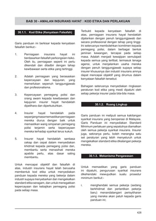 BAB 30 - AMALAN INSURANS HAYAT : KOD ETIKA DAN PERLAKUAN
30.1.1. Kod Etika (Kenyataan Falsafah)
Garis panduan ini berkisar kepada kenyataan
falsafah berikut:-
1.	 Perniagaan insurans hayat ini
berdasarkan falsafah perkongsian risiko.
Oleh itu, perniagaan seperti ini perlu
dikendali dan ditadbir dengan tahap
kewibawaan serta etika yang tertinggi.
2.	 Adalah perniagaan yang berasaskan
kepercayaan dan kejujuran, yang
memerlukan sepenuh tanggungjawab
dan profesionalisma.
3.	 Kepercayaan pemegang polisi dan
orang awam kepada kewibawaan dan
kejujuran insurer hayat hendaklah
dipelihara dan diperkukuhkan.
4.	 Insurer hayat hendaklah pada
sepanjangmasamemastikanperniagaan
mereka diurus dengan baik untuk
memastikan wang simpanan pemegang
polisi terjamin serta kepercayaan
mereka terhadap syarikat terus kukuh.
5.	 Insurer hayat hendaklah sentiasa
cekap dan cepat dalam menyediakan
khidmat kepada pemegang polisi dan,
membantu serta menasihati mereka
apabila perlu, atas dasar saling
membantu.
Untuk mencapai objektif dan falsafah di
atas, industri insurans hayat telah berusaha
membentuk kod etika untuk menyediakan
panduan kepada mereka yang bekerja dalam
industri supaya menyebarkan dan mengekalkan
standard etika seragam, dan untuk menegakkan
kepercayaan dan kebajikan pemegang polisi
pada setiap masa.
Terbukti kepada kenyataan falsafah di
atas, perniagaan insurans hayat hendaklah
dijalankan dengan penuh tanggungjawab dan
secara professional dengan tahap yang tinggi.
Ini seterusnya membolehkan komitmen kepada
pemegang polisi, dalam berbagai bentuk
jaminan kewangan, tercapai pada setiap
masa. Adalah menjadi kewajipan semulajadi
kepada semua yang terlibat, termasuk tenaga
agensi, untuk menjalankan usaha mereka
dengan penuh tanggungjawab supaya setiap
insurer khususnya dan industri insurans amnya
dapat mencapai objektif yang dirumus dalam
kenyataan falsafah tersebut.
Bahagian seterusnya menyediakan ringkasan
peraturan kod etika yang mesti dipatuhi oleh
setiap pekerja insurer pada bila-bila masa.
30.1.2. Ruang Lingkup
Garis panduan ini meliputi semua kakitangan
syarikat insurans yang beroperasi di Malaysia.
Garis Panduan ini menyediakan Standard
Minimum perlakuan yang sepatutnya diamalkan
oleh semua pekerja syarikat insurans. Insurer
juga, sekiranya perlu, boleh merangka satu
set peraturan yang lebih menyeluruh untuk
mengekalkan standard etika dikalangan pekerja
mereka.
30.1.3. Mekanisma Pengawasan
Untuk memastikan yang garis panduan
ini dipatuhi, pengurusan syarikat insurans
dikehendaki mewujudkan suatu prosedur
minimum berikut:-
i.	 menghendaki semua pekerja (sedang
berkhidmat dan perlantikan pekerja
baru) menandatangani perisytiharan
yang mereka akan patuh kepada garis
panduan ini;
428
 