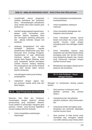 BAB 30 - AMALAN INSURANS HAYAT : KOD ETIKA DAN PERLAKUAN
ii.	 menghendaki semua pengantara
(sedang berkhidmat dan perlantikan
baru), menandatangani perisytiharan
yang mereka akan patuh kepada garis
panduan ini;
iii.	 memberi tanggungjawab kepada ketua
jabatan untuk memastikan garis
panduan dipatuhi sepanjang masa
dan menangani sebarang pertanyaan
dari pekerja berkaitan dengan kod
perlakuan;
iv.	 sebarang pengengkaran kod etika
hendaklah dilaporkan kepada
jawatankuasa Disiplin/Audit yang akan
berurusan terus Lembaga Pengarah.
Jawatankuasa ini juga dikehendaki
membuat laporan suku tahunan
kepada Bank Negara Malaysia, pihak
yang mengawasi operasi perniagaan
syarikat insurans, tentang sebarang
kes pengengkaran dan bentuk tindakan
yang telah diambil dalam tempoh
laporan berkenaan;
v.	 menyelenggara rekod pusat tentang
pengengkaran;
vi.	 melaporkan dengan segera kes-
kes penipuan kepada pihak polis dan
Bank Negara.
30.1.4. Tujuh Prinsip Asas Garis Panduan
Dokumen Kod Etika dan Perlakuan,
menerangkan dengan terperinci tentang
prinsip-prinsip yang dinyatakan dibawah.
Cukup setakat ini penerangan mengenai garis
panduan, mereka yang berminat digalakkan
merujuk kepada dokumen berkaitan.
i.	 Untuk mengelakkan pertentangan
kepentingan.
ii.	 Untuk mengelakkan penyalahgunaan
	 kuasa/kedudukan.
iii.	 Untuk mengelakkan salahguna
	 maklumat.
iv.	 Untuk memastikan kelengkapan dan
	 ketepatan rekod berkaitan.
v.	 Untuk memastikan bahawa semua
bentuk komunikasi dan urusan antara
syarikat insurans hayat dengan
pemegang polisi dan pelanggan adalah
sulit.
vi.	 Untuk memastikan layanan yang
berpatutan dan adil diberi kepada setiap
pemegang polisi dan lain-lain individu
yang bergantung kepada atau mereka
yang mempunyai hubungan dengan
syarikat insurans hayat.
vii.	 Menjalankan perniagaan dengan penuh
kejujuran dan berwibawa.
30.1.5. Kod Perlakuan - Hanya
Sebagai Panduan
Bahagian ini menekankan tentang perkara
berikut:-
i.	 Garis panduan ini bertujuan untuk
dijadikan panduan atas perkara
berikut:-
•	 memperkenal dan menyebarkan
standard perlakuan yang bersesuaian,
dan
•	 menjunjung amalan perniagaan yang
berwibawa dan berhemah dikalangan
syarikat insurans hayat.
ii.	 Garis panduan ini tidak berniat untuk
membatasi atau mengganti kaedah
urus tadbir pekerja yang matang dalam
429
 