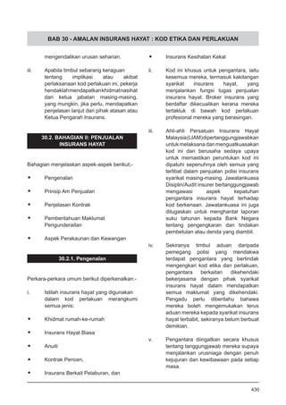 BAB 30 - AMALAN INSURANS HAYAT : KOD ETIKA DAN PERLAKUAN
mengendalikan urusan seharian.
iii.	 Apabila timbul sebarang keraguan
tentang implikasi atau akibat
perlaksanaan kod perlakuan ini, pekerja
hendaklahmendapatkankhidmatnasihat
dari ketua jabatan masing-masing,
yang mungkin, jika perlu, mendapatkan
penjelasan lanjut dari pihak atasan atau
Ketua Pengarah Insurans.
30.2. BAHAGIAN II: PENJUALAN
INSURANS HAYAT
Bahagian menjelaskan aspek-aspek berikut;-
•	 Pengenalan
•	 Prinsip Am Penjualan
•	 Penjelasan Kontrak
•	 Pemberitahuan Maklumat
	 Pengunderaitan
•	 Aspek Perakaunan dan Kewangan
30.2.1. Pengenalan
Perkara-perkara umum berikut diperkenalkan:-
i.	 Istilah insurans hayat yang digunakan
dalam kod perlakuan merangkumi
semua jenis:
•	 Khidmat rumah-ke-rumah
•	 Insurans Hayat Biasa
•	 Anuiti
•	 Kontrak Pencen,
•	 Insurans Berkait Pelaburan, dan
•	 Insurans Kesihatan Kekal
ii.	 Kod ini khusus untuk pengantara, iaitu
kesemua mereka, termasuk kakitangan
syarikat insurans hayat, yang
menjalankan fungsi tugas penjualan
insurans hayat. Broker insurans yang
berdaftar dikecualikan kerana mereka
tertakluk di bawah kod perlakuan
profesional mereka yang berasingan.
iii.	 Ahli-ahli Persatuan Insurans Hayat
Malaysia(LIAM)dipertanggungjawabkan
untuk melaksana dan menguatkuasakan
kod ini dan berusaha sedaya upaya
untuk memastikan peruntukan kod ini
dipatuhi sepenuhnya oleh semua yang
terlibat dalam penjualan polisi insurans
syarikat masing-masing. Jawatankuasa
Disiplin/Audit insurer bertanggungjawab
mengawasi aspek kepatuhan
pengantara insurans hayat terhadap
kod berkenaan. Jawatankuasa ini juga
ditugaskan untuk menghantar laporan
suku tahunan kepada Bank Negara
tentang pengengkaran dan tindakan
pembetulan atau denda yang diambil.
iv.	 Sekiranya timbul aduan daripada
pemegang polisi yang mendakwa
terdapat pengantara yang bertindak
mengengkari kod etika dan perlakuan,
pengantara berkaitan dikehendaki
bekerjasama dengan pihak syarikat
insurans hayat dalam mendapatkan
semua maklumat yang dikehendaki.
Pengadu perlu diberitahu bahawa
mereka boleh mengemukakan terus
aduan mereka kepada syarikat insurans
hayat terbabit, sekiranya belum berbuat
demikian.
v.	 Pengantara diingatkan secara khusus
tentang tanggungjawab mereka supaya
menjalankan urusniaga dengan penuh
kejujuran dan kewibawaan pada setiap
masa.
430
 