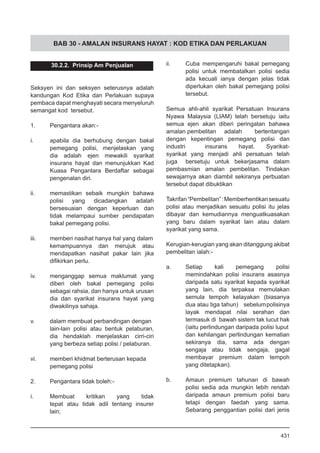 BAB 30 - AMALAN INSURANS HAYAT : KOD ETIKA DAN PERLAKUAN
30.2.2. Prinsip Am Penjualan
Seksyen ini dan seksyen seterusnya adalah
kandungan Kod Etika dan Perlakuan supaya
pembaca dapat menghayati secara menyeluruh
semangat kod tersebut.
1.	 Pengantara akan:-
i.	 apabila dia berhubung dengan bakal
pemegang polisi, menjelaskan yang
dia adalah ejen mewakili syarikat
insurans hayat dan menunjukkan Kad
Kuasa Pengantara Berdaftar sebagai
pengenalan diri.
ii.	 memastikan sebaik mungkin bahawa
polisi yang dicadangkan adalah
bersesuaian dengan keperluan dan
tidak melampaui sumber pendapatan
bakal pemegang polisi.
iii.	 memberi nasihat hanya hal yang dalam
kemampuannya dan merujuk atau
mendapatkan nasihat pakar lain jika
difikirkan perlu.
iv.	 menganggap semua maklumat yang
diberi oleh bakal pemegang polisi
sebagai rahsia, dan hanya untuk urusan
dia dan syarikat insurans hayat yang
diwakilinya sahaja.
v.	 dalam membuat perbandingan dengan
lain-lain polisi atau bentuk pelaburan,
dia hendaklah menjelaskan cirri-ciri
yang berbeza setiap polisi / pelaburan.
vi.	 memberi khidmat berterusan kepada
pemegang polisi
2.	 Pengantara tidak boleh:-
i.	 Membuat kritikan yang tidak
tepat atau tidak adil tentang insurer
lain;
ii.	 Cuba mempengaruhi bakal pemegang
polisi untuk membatalkan polisi sedia
ada kecuali ianya dengan jelas tidak
diperlukan oleh bakal pemegang polisi
tersebut.
Semua ahli-ahli syarikat Persatuan Insurans
Nyawa Malaysia (LIAM) telah bersetuju iaitu
semua ejen akan diberi peringatan bahawa
amalan pembelitan 	 adalah bertentangan
dengan kepentingan pemegang polisi dan
industri 	 insurans hayat. Syarikat-
syarikat yang menjadi ahli persatuan telah
juga 	 bersetuju untuk bekerjasama dalam
pembasmian amalan pembelitan. Tindakan
sewajarnya akan diambil sekiranya perbuatan
tersebut dapat dibuktikan
Takrifan“Pembelitan”:Memberhentikansesuatu
polisi atau menjadikan sesuatu polisi itu jelas
dibayar dan kemudiannya menguatkuasakan
yang baru dalam syarikat lain atau dalam
syarikat yang sama.
Kerugian-kerugian yang akan ditanggung akibat
pembelitan ialah:-
a.	 Setiap kali pemegang polisi
memindahkan polisi insurans asasnya
daripada satu syarikat kepada syarikat
yang lain, dia terpaksa memulakan
semula tempoh kelayakan (biasanya
dua atau tiga tahun) 	 sebelumpolisinya
layak mendapat nilai serahan dan
termasuk di bawah sistem tak lucut hak
(iaitu perlindungan daripada polisi luput 	
dan kehilangan perlindungan kematian
sekiranya dia, sama ada dengan
sengaja atau tidak sengaja, gagal
membayar premium dalam tempoh
yang ditetapkan).
b.	 Amaun premium tahunan di bawah
polisi sedia ada mungkin lebih rendah
daripada amaun premium polisi baru
tetapi dengan faedah yang sama.
Sebarang penggantian polisi dari jenis
431
 