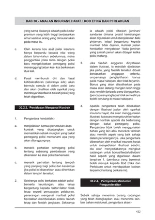 BAB 30 - AMALAN INSURANS HAYAT : KOD ETIKA DAN PERLAKUAN
yang sama biasanya adalah pada kadar
premium yang lebih tinggi berdasarkan
umur semasa orang yang diinsuranskan
pada masa itu.
c.	 Oleh kerana kos asal polisi insurans
hanya berpandu kepada nilai wang
dalam tahun-tahun sebelumnya, maka
penggantian polisi lama dengan polisi
baru mengakibatkan pemegang polisi
menanggung beban kos- kos berkenaan
dua kali.
d.	 Fasal membunuh diri dan fasal
ketidakcabaran (sekiranya ada) akan
bermula semula di dalam polisi baru
dan akan dinafikan oleh syarikat yang
membayar manfaat di bawah polisi yang
telah digantikan.
30.2.3. Penjelasan Mengenai Kontrak
1.	 Pengantara hendaklah:-
a.	 menjelaskan semua peruntukan asas
kontrak yang dicadangkan untuk
memastikan sebaik mungkin yang bakal
pemegang polisi memahami apa yang
akan ditanggungnya.
b.	 menarik perhatian pemegang polisi
tentang sebarang pembatasan yang
dikenakan ke atas polisi berkenaan.
c.	 menarik perhatian tentang tempoh
yang panjang bagi polisi dan kesannya
jika polisi ini diserahkan atau dihentikan
dalam tempoh tersebut.
2.	 Sekiranya polisi berkaitan adalah polisi
berserta keuntungan, atau ianya
bergantung kepada faktor-faktor tidak
tetap seperti pencapaian pelaburan,
penerangan mengenai manfaat polisi
hendaklah membezakan antara faedah
tetap dan faedah jangkaan. Sekiranya
ia adalah polisi dibawah jaminan/
sandaran dimana prosid kematangan
akan digunakan untuk menjelaskan baki
pinjaman, tetapi bergantung kepada
manfaat tidak dijamin, ilustrasi jualan
hendaklah menyatakan “tiada jaminan
yang jumlah penuh akan dibayar ketika
polisi matang.
3.	 Jika faedah anggaran dinyatakan
dalam ilustrasi, ia mestilah dijelaskan
jika perlu, yang faedah tersebut dibuat
berdasarkan anggapan tertentu,
umpamanya pengisytiharan bonus
pada masa hadapan, dan tidak terjamin.
Bonus yang akan diisytiharkan pada
masa akan datang mungkin lebih tinggi
atau rendah daripada yang dianggarkan,
(pencapaianyanglepastidaksemestinya
boleh berulang di masa hadapan).
4.	 Apabila pengantara telah dibekalkan
dengan illustrasi jualan oleh syarikat
insurans hayat, dia akan menggunakan
illustrasiitusecaramenyeluruhberkaitan
dengan kontrak apabila dia berbincang
dengan bakal pemegang polisi.
Pengantara tidak boleh menggunakan
bahan yang lain atau menokok tambah
atau memilih aspek yang baik sahaja
dalam penerangannya. Jika pengantara
dibenarkan oleh syarikat insurans hayat
untuk menyediakan illustrasi sendiri,
dia akan menyediakannya mengikut
cadangan untuk bonus/faedah/dividen/
hasil seperti yang digariskan dalam
lampiran 1. (pembaca yang berminat
boleh merujuk kepada Kod Etika dan
Perlakuan untuk mendapatkan butiran
terperinci tentang perkara ini).
30.2.4. Pernyataan Maklumat
Pengunderaitan
Sebaik sahaja menerima borang cadangan
yang telah dilengkapkan atau menerima lain-
lain bahan maklumat, pengantara akan:-
432
 