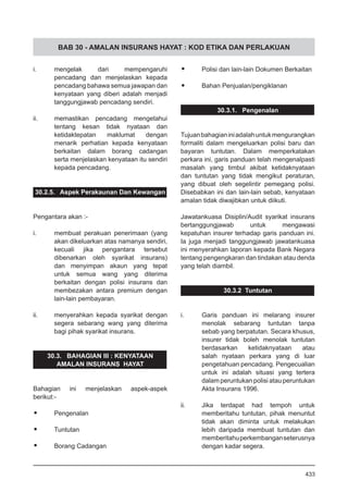 BAB 30 - AMALAN INSURANS HAYAT : KOD ETIKA DAN PERLAKUAN
i.	 mengelak dari mempengaruhi
pencadang dan menjelaskan kepada
pencadang bahawa semua jawapan dan
kenyataan yang diberi adalah menjadi
tanggungjawab pencadang sendiri.
ii.	 memastikan pencadang mengetahui
tentang kesan tidak nyataan dan
ketidaktepatan maklumat dengan
menarik perhatian kepada kenyataan
berkaitan dalam borang cadangan
serta menjelaskan kenyataan itu sendiri
kepada pencadang.
30.2.5. Aspek Perakaunan Dan Kewangan
Pengantara akan :-
i.	 membuat perakuan penerimaan (yang
akan dikeluarkan atas namanya sendiri,
kecuali jika pengantara tersebut
dibenarkan oleh syarikat insurans)
dan menyimpan akaun yang tepat
untuk semua wang yang diterima
berkaitan dengan polisi insurans dan
membezakan antara premium dengan
lain-lain pembayaran.
ii.	 menyerahkan kepada syarikat dengan
segera sebarang wang yang diterima
bagi pihak syarikat insurans.
30.3. BAHAGIAN III : KENYATAAN
AMALAN INSURANS HAYAT
Bahagian ini menjelaskan aspek-aspek
berikut:-
•	 Pengenalan
•	 Tuntutan
•	 Borang Cadangan
•	 Polisi dan lain-lain Dokumen Berkaitan
•	 Bahan Penjualan/pengiklanan
30.3.1. Pengenalan
Tujuanbahagianiniadalahuntukmengurangkan
formaliti dalam mengeluarkan polisi baru dan
bayaran tuntutan. Dalam memperkatakan
perkara ini, garis panduan telah mengenalpasti
masalah yang timbul akibat ketidaknyataan
dan tuntutan yang tidak mengikut peraturan,
yang dibuat oleh segelintir pemegang polisi.
Disebabkan ini dan lain-lain sebab, kenyataan
amalan tidak diwajibkan untuk diikuti.
Jawatankuasa Disiplin/Audit syarikat insurans
bertanggungjawab untuk mengawasi
kepatuhan insurer terhadap garis panduan ini.
Ia juga menjadi tanggungjawab jawatankuasa
ini menyerahkan laporan kepada Bank Negara
tentang pengengkaran dan tindakan atau denda
yang telah diambil.
30.3.2 Tuntutan
i.	 Garis panduan ini melarang insurer
menolak sebarang tuntutan tanpa
sebab yang berpatutan. Secara khusus,
insurer tidak boleh menolak tuntutan
berdasarkan ketidaknyataan atau
salah nyataan perkara yang di luar
pengetahuan pencadang. Pengecualian
untuk ini adalah situasi yang tertera
dalam peruntukan polisi atau peruntukan
Akta Insurans 1996.
ii.	 Jika terdapat had tempoh untuk
memberitahu tuntutan, pihak menuntut
tidak akan diminta untuk melakukan
lebih daripada membuat tuntutan dan
memberitahuperkembanganseterusnya
dengan kadar segera.
433
 