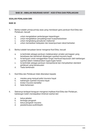 BAB 30 - AMALAN INSURANS HAYAT : KOD ETIKA DAN PERLAKUAN
SOALAN PENILAIAN DIRI
BAB 30
1.	 Berikut adalah prinsip-prinsip asas yang mendasari garis panduan Kod Etika dan
	 Perlakuan, kecuali
a.	 untuk mengelakkan pertentangan kepentingan
b.	 untuk mengelakkan penyalahgunaan kuasa/kedudukan
c.	 untuk menghalang penyaluran maklumat
d.	 untuk memastikan ketepatan dan kesempurnaan rekod berkaitan
2.	 Berikut adalah kenyataan benar mengenai Kod Etika, kecuali
a.	 ia bertindak sebagai panduan melaksanakan amalan perniagaan yang 	
	 berwibawa dan berhemah dikalangan syarikat insurans hayat.
b.	 Ia bertujuan untuk menggantikan fungsi membuat keputusan oleh kakitangan
	 syarikat dalam melaksanakan tugas-tugas harian
c.	 Ia bertindak sebagai panduan memperkenal dan menyebarkan standard
	 perlakuan yang bersesuaian
d.	 Tiada berkenaan
3.	 Kod Etika dan Perlakuan tidak dikenakan kepada
a.	 mereka yang menjual polisi insurans hayat
b.	 kakitangan syarikat insurans hayat
c.	 broker insurans berdaftar
d.	 tiada berkenaan
4.	 Sekiranya terdapat keraguan mengenai implikasi Kod Etika dan Perlakuan,
	 kakitangan boleh mendapatkan khidmat nasihat dari
a.	 ketua jabatan
b.	 lembaga pengarah
c.	 ketua pengarah insurans
d.	 jawatankuasa audit/disiplin
435
 
