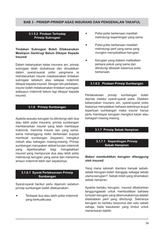 BAB 3 - PRINSIP-PRINSIP ASAS INSURANS DAN PENGENALAN TAKAFUL
3.1.5.2 Pindaan Terhadap
Prinsip Subrogasi
Tindakan Subrogasi Boleh Dilaksanakan
Meskipun Gantirugi Belum Dibayar Kepada
Insured
Dalam kebanyakan kelas insurans am, prinsip
subrogasi telah diubahsuai dan dinyatakan
dalam syarat-syarat polisi yangmana ia
membenarkan insurer melaksanakan tindakan
subrogasi sebelum atau selepas indemniti
dibayar kepada insured. Dengan lain perkataan,
insurer boleh melaksanakan tindakan subrogasi
walaupun indemniti belum lagi dibayar kepada
insured.
3.1.6 Prinsip Sumbangan
Apabila sesuatu kerugian itu dilindungi oleh dua
atau lebih polisi insurans, prinsip sumbangan
membenarkan insurer yang telah membayar
indemniti, meminta insurer lain yang sama-
sama menanggung risiko berkenaan supaya
membuat sumbangan (bayaran) mengikut
nisbah atau bahagian masing-masing. Prinsip
sumbangan merupakan akibat turutan indemniti
yang diperkenalkan bagi mengelakkan
insured yang mempunyai dua atau lebih polisi
melindungi kerugian yang sama dari menerima
amaun indemniti lebih dari sepatutnya.
3.1.6.1 Syarat Perlaksanaan Prinsip
Sumbangan
Syarat-syarat berikut perlu dipenuhi sebelum
prinsip sumbangan boleh dilaksanakan:
•	 Terdapat dua atau lebih polisi indemniti
	 yang berkuatkuasa
•	 Polisi-polisi berkenaan mestilah
	 melindungi kepentingan yang sama
•	 Polisi-polisi berkenaan mestilah
	 melindungi peril yang sama yang
	 mungkin menyebabkan kerugian
•	 Kerugian yang dialami melibatkan
	 perkara pokok yang sama dan
	 dilindungi dibawah kesemua polisi
	 berkenaan.
3.1.6.2 Pindaan Prinsip Sumbangan
Perlaksanaan prinsip sumbangan boleh
dipinda melalui syarat-syarat polisi. Didalam
kebanyakan insurans am, syarat-syarat polisi
biasanya menyatakan bahawa sekiranya wujud
keperluan sumbangan maka insurer hanya
perlu membayar kerugian mengikut kadar atau
bahagian masing-masing.
3.1.7 Prinsip Sebab Hampiran
3.1.7.1 Kepentingan Prinsip
Sebab Hampiran
Beban membuktikan kerugian ditanggung
oleh insured.
Yang mana satukah diantara banyak sebab-
sebab kerugian boleh dianggap sebagai sebab
utama kerugian?. Sebab inilah yang dinamakan
sebab hampiran.
Apabila berlaku kerugian, insured dibebankan
tanggungjawab untuk membuktikan bahawa
tuntutan kerugian yang dikemukakannya adalah
disebabkan peril yang dilindungi. Sekiranya
kerugian itu berlaku berpunca dari satu sebab
sahaja, tiada kesukaran yang timbul untuk
menentukan liabiliti.
34
 