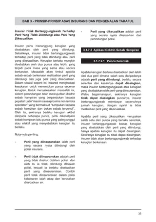 BAB 3 - PRINSIP-PRINSIP ASAS INSURANS DAN PENGENALAN TAKAFUL
Insurer Tidak Bertanggungjawab Terhadap
Peril Yang Tidak Dilindungi atau Peril Yang
Dikecualikan.
Insurer perlu menanggung kerugian yang
disebabkan oleh peril yang dilindungi.
Sebaliknya, insurer tidak bertanggungjawab
terhadap peril yang tidak dilindungi atau peril
yang dikecualikan. Kerugian berlaku mungkin
disebabkan oleh dua punca atau lebih, yang
terjadi pada masa yang sama atau secara
berturutan. Masaalah akan timbul apabila
sebab-sebab berkenaan melibatkan peril yang
dilindungi dan juga peril yang dikecualikan.
Dalam situasi seperti ini, insured menghadapi
kesukaran untuk menentukan punca sebenar
kerugian. Untuk menyelesaikan masaalah ini,
sistem perundangan telah mewujudkan doktrin
sebab hampiran yang berpandukan kepada
pepatahLatin“maximcausaproximanonremota
spectator” yang bermaksud “tumpukan kepada
sebab hampiran dan bukan sebab terpencil”.
Oleh itu, sekiranya berlaku kerugian akibat
daripada beberapa punca, perlu dikenalpasti
sebab hampiran iaitu punca yang paling unggul
atau efektif yang menyebabkan kerugian itu
berlaku.
Nota-nota penting:
-	 Peril yang diinsuranskan ialah peril
	 yang secara nyata dilindungi oleh
	 polisi insurans.
-	 Peril tidak diinsuranskan adalah peril
	 yang tidak disebut didalam polisi dan
	 oleh itu ia tidak dilindungi dibawah
	 polisi, kecuali ia berlaku disebabkan
	 peril yang diinsuranskan. Contoh
	 peril tidak diinsuranskan dalam polisi
	 kebakaran ialah asap dan kerosakan
	 disebabkan air.
- 	 Peril yang dikecualikan adalah peril
	 yang secara nyata dikeluarkan dari
	 perlindungan polisi.
3.1.7.2 Aplikasi Doktrin Sebab Hampiran
3.1.7.2.1 Punca Serentak
Apabila kerugian berlaku disebabkan oleh lebih
dari dua peril dimana salah satu daripadanya
adalah peril yang dilindungi, berlaku secara
serentak dan kesannya dapat diasingkan,
maka insurer bertanggungjawab atas kerugian
yang disebabkan oleh peril yang diinsuranskan.
Walau bagaimanapun, sekiranya kerugian
tidak dapat diasingkan puncanya, insurer
bertanggungjawab membayar sepenuhnya
jumlah kerugian, dengan syarat ia tidak
melibatkan peril yang dikecualikan.
Apabila peril yang dikecualikan merupakan
salah satu dari punca yang berlaku serentak,
insurer bertanggungjawab keatas kerugian
yang disebabkan oleh peril yang dilindungi,
hanya apabila kerugian itu dapat diasingkan.
Sekiranya kerugian itu tidak dapat diasingkan,
insurer tidak akan bertanggungjawab terhadap
kerugian berkenaan.
35
 